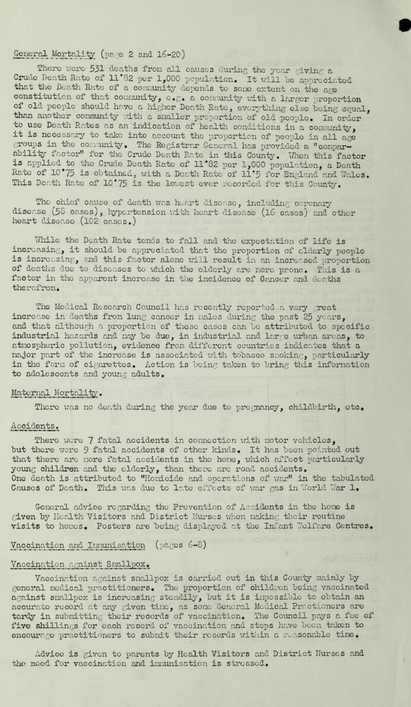 There were 531 deaths from all causes during the year giving a Crude Death Rate of 11*82 per 1,000 population, 'it will he appreciated that the Death Rate of a community depends to some extent on the age constitution of that community, c.g. a community with a larger '[proportion of old people should have a higher Death Rate, everything else being equal, than another community with a smaller proportion of old people. In order to use Deatn Rates as an indication of health conditions in a community, it is necessary to take into account the proportion of people in all age groups in the community. The Registrar General has provided a compar- ability. factor for the Crude Death Rato in this County. When this factor is applied to the Crude Death Rate of 11*82 per 1,000 population, a Death Rate ox 10 75 is obtained, with a Death Rate of 11*5 for England and Hales. This Death Rate of 10*75 is the lowest ever recorded for this County. The chief cause of death was heart disease, including coronary disease (50 cases), hypertension v/ith heart disease (l6 cases) and other heart disease (102 cases.) 7/hile the Death Rate tends to fall and the expectation of life is increasing, it should be appreciated that the proportion of elderly people is increasing, and this factor alone will result in an increased proportion of deaths due to diseases to which the elderly are more prone. This is a factor in the apparent increase in the incidence of Cancer and deaths therefrom. The Medical Research Council has recently reported a very great incre.ase in deaths from lung cancer in males during the pant 25 years, and that although a proportion of these cases can be attributed to specific industrial, hanands and may be due, in industrial and large urban areas, to atmospheric pollution, evidence from different countries indicates that a major part of the increase is associated with tobacco smoking, particularly in the form of cigarettes. Action is being ta-ken to bring this information to adolescents and young adults. Maternal Mortality. There was no death during the yean due to pregnancy, childbirth, etc. Accidents. There were 7 fatal, accidents in connection v/ith motor vehicles, but there were 9 fatal accidents of other kinds. It ha.s been pointed out that there are more fatal accidents in the hone, which affect particularly young children and the elderly, than there arc road accidents. One death is attributed to Homicide and operations of war in the tabulated Causes of Death. This was due to late effects of war ga.s in Ho rid 7ar 1. General advice regarding the Prevention of Accidents in the hone is given by Health Visitors and District Nurses when making their routine visits to homes. Posters are being displayed at the Infant Helx are Centres, Va.ccination and Immunisation (pa-ges 6-8) Vaccination against Smallpox. Vaccination against smallpox is carried out in this County mainly by general medical practitioners. The proportion of children being vaccinated against smallpox is increasing steadily, but it is impossible to obtain an accurate record at any given tine, as some General Medical Practioners are tardy in submitting their records of vaccination. The Council pays a foe of five shillings for each record of vaccination and stops ha.ve been ta„ken to encourage practitioners to submit their records within a reasonable tine. Advice is given to parents by Health Visitors and District Nurses and the need for vaccination and immunisation is stressed.