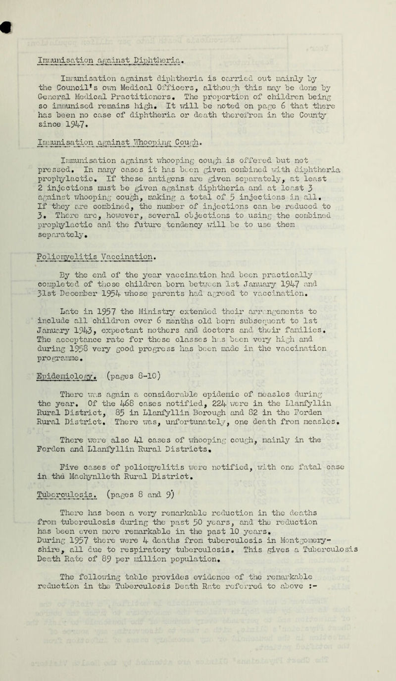 Immunisation against Diphtheria. Immunisation against diphtheria is carried out mainly by the Council*s own Medical Officers, although this nay be done by General Medical Practitioners. The proportion of children being so immunised remains high# It will be noted on page 6 that there has been no case of diphtheria or death therefrom in the County since 194-7 • Immunisation against Whooping Cough. Immunisation against whooping cough is offered but not pressed. In many cases it has been given combined with diphtheria prophylactic. If these antigens are given separately, at least 2 injections must be given against diphtheria and at least 3 against whooping cough, making a total of 3 injections in all. If they are combined, the number of injections can be reduced to 3# There arc, however, several objections to using the combined prophylactic and the future tendency will be to use them separately. Poliomyelitis Vaccination. By the end of the year vaccination had been practically completed of those children born between 1st January 194-7 and 31st December 1934- whose parents had agreed to vaccination. Late in 1937 the Ministry extended their arrangements to include all children over 6 months old born subsequent to 1st January 194-3> expectant mothers and doctors and their families. The acceptance rate for these classes has been very high and during 1938 very good progress has been made in the vaccination programme. Epidemiology, (pages 8-10) There was again a considerable epidemic of measles during the year. Of the 2^68 cases notified, 224- were in the Llanfyllin Rural District, 83 in Llanfyllin Borough and 02 in the Borden Rural District. There was, unfortunately, one death from measles. There were also 41 cases of whooping cough, mainly in the Forden and Llanfyllin Rural Districts# Five cases of polionyelitis were notified, with one fatal co.se in the Machynlleth Rural District. Tuberculosis, (pages 8 and 9) There has been a very remarkable reduction in the deaths from tuberculosis during the past 30 years, and the reduction lias been even more remarkable in the past 10 years. During 1957 there were 4- deaths from tuberculosis in Montgomery- shire, all cue to respiratory tuberculosis. This gives a Tuberculosis Death Rate of 89 per million population. The following table provides evidence of the remarkable reduction in the Tuberculosis Death Rate referred to above