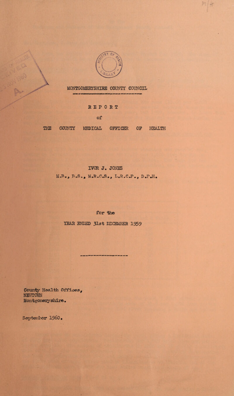 MONTGOMERYSHIRE COUNT! COUNCIL THE COUNT! MEDICAL OFFICER OF HEALTH M.B., B.S., IVOR J. JONES M.R.C.S., L.R.C.P., D.P*H* for the !EAR ENDED 31st DECEMBER 1939 County Health Offices, NEITTC^JN Montgomiyshire . September I960,