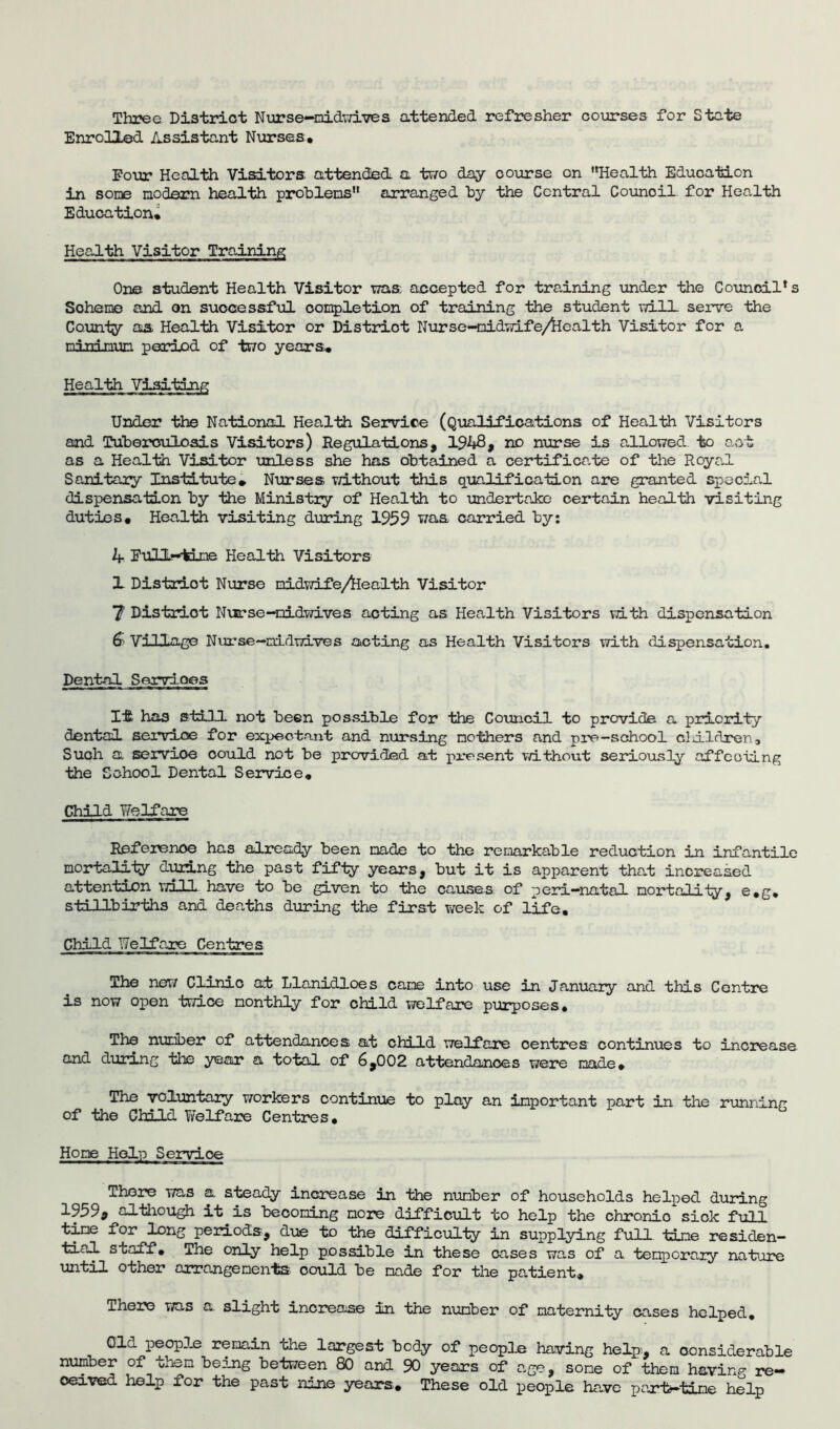 Three District Nurse-nidwives attended refresher courses for State Enrolled Assistant Nurses, Pour Health Visitors attended a two day course on Health Education in sone no darn health problems'* arranged by the Central Counoil. for Health Education, One student Health Visitor was accepted for training under the Council's Scheme and on successful completion of training the student will serve the County as Health Visitor or District Nurse-nidwife/fcealth Visitor for a nininun period of two years. Health Visiting Under the National Health Service (Qualifications of Health Visitors and Tuberculosis Visitors) Regulations, 1948, no nurse is allowed to act as a Health Visitor unless she has obtained a certificate of the Royal Sanitary Institute, Nurses without this qualification are granted special dispensation by the Ministry of Health to undertake certain health visiting duties. Health visiting during 1959 was carried by: 4 Eull-tine Health Visitors 1 District Nurse midwife/health Visitor 7 Distriot Nurse-nidwives acting as Health Visitors with dispensation 6- Village Nurse—midwives acting as Health Visitors with dispensation. Dental Servioes It; has still not been possible for the Council to provide a priority dental service for expectant and nursing mothers and pre-school cldldrcn. Such a sservioe could not be provided at present without seriously affecting the School Dental Service, Child Welfare Reference has already been made to the remarkable reduction in infantile mortality during the past fifty years, but it is apparent that increased attention will have to be given to the causes of peri—natal mortality, e,g, stillbirths and deaths during the first week of life. Child Welfare Centres The new Clinic at Llanidloes came into use in January and this Centre is now open twice monthly for child welfare purposes. The number of attendances at child welfare centres continues to increase and during the year a total of 6,002 attendances were made. The voluntary workers continue to play an important part in the running of the Child Welfare Centres, Home Help Service There was a steady increase in the nuriber of households helped during 1959, although it is becoming more difficult to help the chronic sick full time for long periods, due to the difficulty in supplying full time residen- tial staff. The only help possible in these cases was of a temporary nature u^il other arrangements could be made for the patient. There was a slight increase in the number of maternity cases helped. Old people remain the largest body of people having help, a considerable number of them being between 80 and 90 years of ago, sone of them having re- ceived help for the past nine years. These old people have part-time help