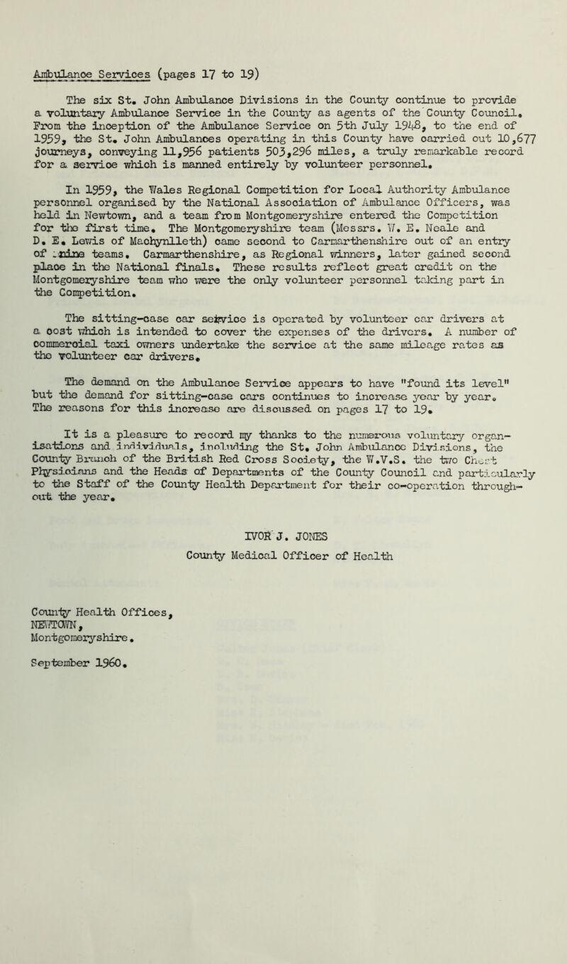 Ambulance Services (pages 17 to 19) The six St. John Ambulance Divisions in the County continue to provide a voluntary Ambulance Service in the County as agents of the County Council, From the inception of the Ambulance Service on 5th July 1948, to the end of 1959* the St. John Ambulances operating in this County have carried out 10,677 journeys, conveying 11,956 patients 503,296 miles, a truly remarkable record for a service which is manned entirely by volunteer personnel. In 1959* the Y/ales Regional Competition for Local Authority Ambulance personnel organised by the National Association of Ambulance Officers, was held in Newtown, and a team from Montgomeryshire entered the Competition for the first time. The Montgomeryshire team (Messrs. V, E. Neale and D, E. Lewis of Machynlleth) came second to Carmarthenshire out of an entry of .nine teams. Carmarthenshire, as Regional winners, later gained second place in the National finals. These results reflect great credit on the Montgomeryshire team who were the only volunteer personnel taking part in the Competition. The sitting-case car seifvice is operated by volunteer car drivers at a oost which is intended to cover the expenses of the drivers. A number of commercial taxi owners undertake the service at the same mileage rates as the volunteer car drivers. The demand on the Ambulance Service appears to have found its level but the demand for sitting—case cars continues to increase year by year. The reasons for this increase are discussed on pages 17 to 19. It is a pleasure to record my thanks to the numerous voluntary organ- isations and individuals, including the St. John Ambulance Divisions, the County Bi-unch of the British Red Cross Society, the W.V.S. the two Chert Physicians and the Heads' of Departments of the County Council and particularly to the Staff of the County Health Department for their co-operation through- out the year. IVOR J. JONES County Medical Officer of Health County Health Offices, NEY'/TCWN , Montgomeryshire. September I960