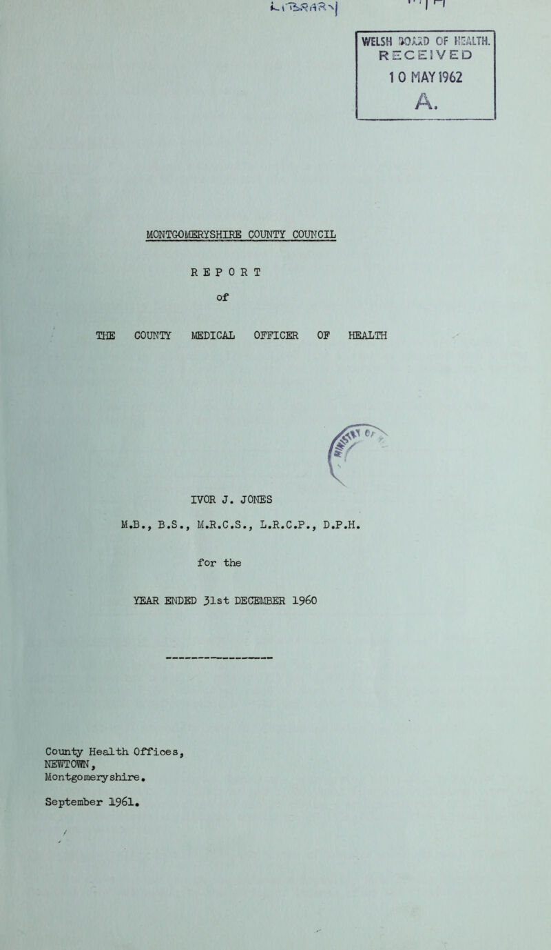 Y/ELSH riOJUD OF HEALTH. RECEIVED 1 0 MAY 1962 A. MONTGOMERYSHIRE COUNTY COUNCIL REPORT of THE COUNTY MEDICAL OFFICER OF HEALTH IVOR J. JONES M.B., B.S., M.R.C.S., L.R.C.P., D.P.H. for the YEAR ENDED 31st DECEMBER I960 County Health Offices, NEWTOWN, M o ntgo me ry shire • September 1961