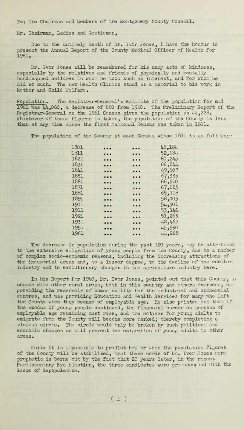 To; The Chairman and Members of the Montgomery County Council. Mr. Chairman, Ladies and Gentlemen, Due to the untimely death of Dr. Ivor Jones, I have the honour to present the Annual Report of the County Medical Officer of Health for 1961. Dr. Ivor Jones lvill be remembered for his many acts of kindness, especially by the relatives and friends of physically and mentally handicapped children in whom he took such an interest, and for whom he did so much. The new Health Clinics stand as a memorial to his work in Mother and Child Welfare. Population. The Registrar-General's estimate of the population for mid 19bl was 44,060, a decrease of 660 from I960. The Preliminary Report of the Registrar-General on the 1961 Census gives the population as 44,228. T/hichever of these figures is taken, the population of the County is less than at any time since the first National Census was taken in 1801. The population of the County at each Census since 1801 is as follows:- 1801 • • • 9 9 9 48,184 1811 0 • • • 99 52,184 1821 • • • 9 9 9 60,245 1831 • • • • 99 66,844 1841 • • • 9 9 9 69,607 1851 • • • 9 9 9 67,335 1861 • • • 9 9 9 66,910 1871 • • O 0 9 9 67,623 1881 • • 0 • 90 65,718 1891 « • • 9 9 9 58,003 1901 0 9 0 9 9 9 54,901 1911 • 99 9 9 9 53,146 1921 9 0 0 9 9 0 51,263 1931 O 9 9 4 9 9 48,462 1951 9 9 9 9 9 9 45,990 1961 9 9 9 • 99 44,228 The decrease in population during the past 120 years, may be attributed to the extensive emigration of young people from the County, due to a number of complex socio-economic reasons, including the increasing attractions of the industrial areas and, to a lesser degree, to the decline of the wo olion industry and to evolutionary changes in the agriculture industry here. In his Report for 1940, Dr. Ivor Jones, pointed out that this County, lx common with other rural areas, both in this country and others overseas, 7/a--: providing the reservoir of human ability for the industrial and commercial centres, and was providing Education and Health Services for many who left the County when they became of employable age. He also pointed out that if the exodus of young people continued, the financial burden on persons of employable age remaining must rise, and the motives for young adults to emigrate from the County will become more marked; thereby completing a vicious circle. The circle v/ould only be broken by such political and economic changes as will prevent the emigration of young adults to other areas. Ythile it is impossible to predict how or 7?hen the population figures of the Couniy will be stabilised, that these 7vords of Dr. Ivor Jones 7;;ere prophetic is borne out by the fact that 20 years later, in the recent Parliamentary Bye Election, the three candidates -were pre-occupied 7/ith the issue of depopulation.