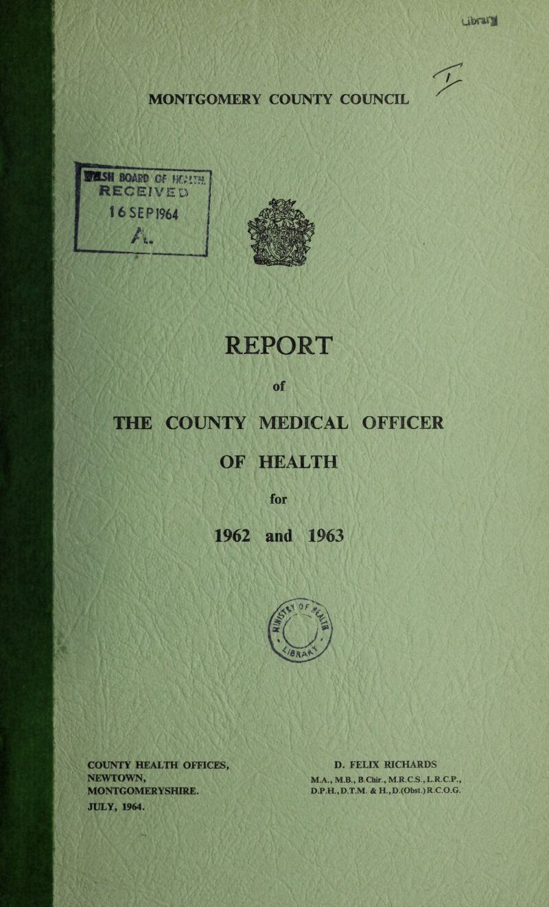 ubrtfjl MONTGOMERY COUNTY COUNCIL W&SH BOARD OF w;»r« RECEIVE 16 SEP 1964 D REPORT of THE COUNTY MEDICAL OFFICER OF HEALTH for 1962 and 1963 COUNTY HEALTH OFFICES, NEWTOWN, MONTGOMERYSHIRE. JULY, 1964. D. FELIX RICHARDS M.A., M.B., B.Chir., M.R.C.S.,L.R.C.P., D.P.H.,D.T.M. & H.,D.(Obst.)R.C.O.G.