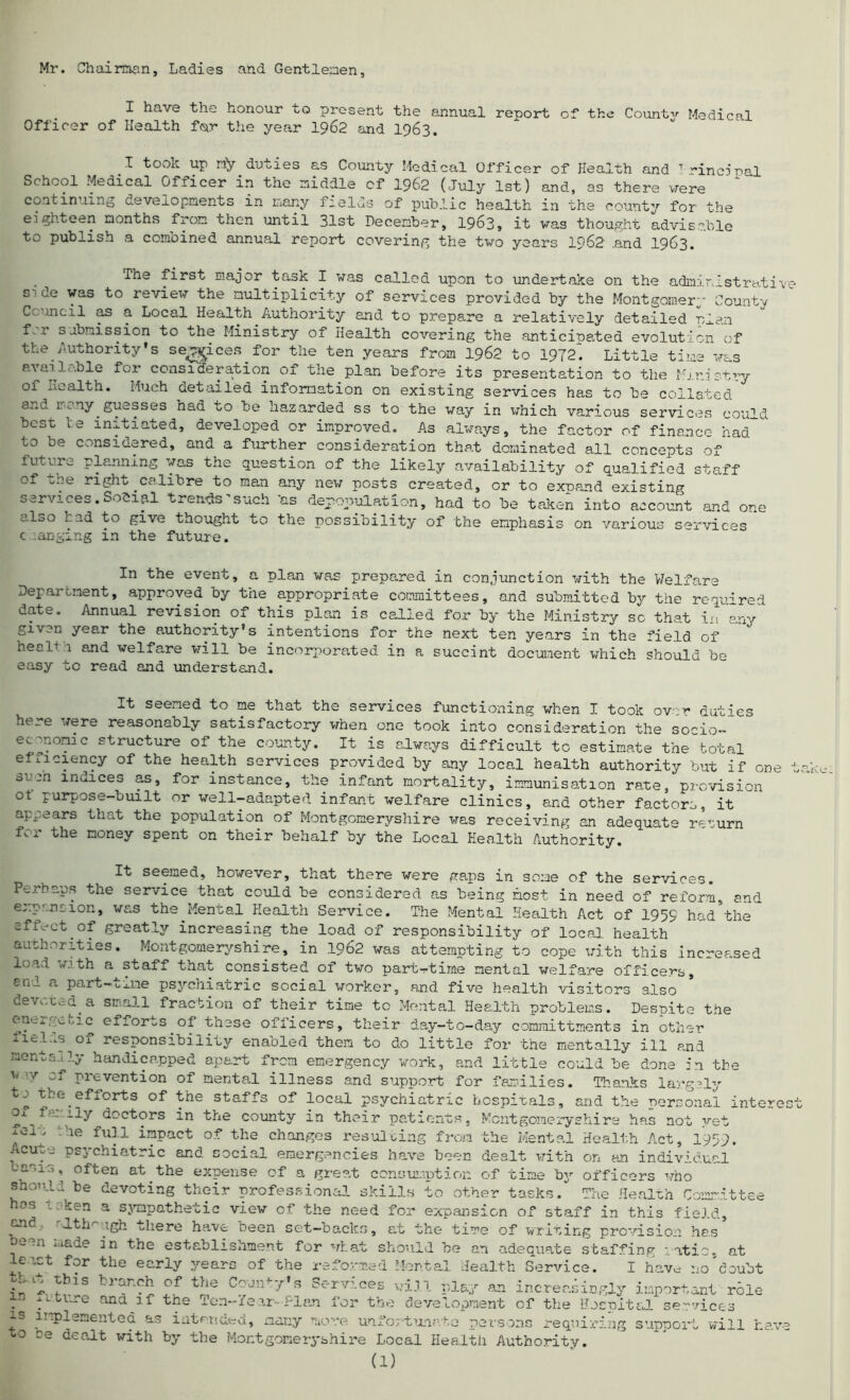 Mr. Chairman, Ladies and Gentlemen, I have the honour to present the annual reuort of the Counts Medical Officer of Health for the year 1962 and 1963. I took up rfy duties as County Medical Officer of Health and 7 rincinal School Medical Officer in the middle cf 1962 (July 1st) and, as there were continuing developments in many fields of public health in the county for the eighteen months from then until 31st December, 1963, it was thought advisable to publish a combined annual report covering the two years 1962 .and 1963. The xirst major task I was called upon to undertake on the administrati■ side was to review the multiplicity of services provided by the Montgomery County Council as a Local Health Authority and to prepare a relatively detailed rian f°r submission to the Ministry of Health covering the anticipated evolution of the Authority’s se^ices for the ten years from 1962 to 1972. Little time was available for consideration of the plan before its presentation to the Ministry of Health. Much detailed information on existing services has to be collated a^.d lv ny. guesses had to be hazarded ss to the way in which various services could best te initiated, developed or improved. As always, the factor of finance had* to be considered, and a further consideration that dominated all concepts of future planning was the question of the likely availability of qualified staff of the right calibre to man any new posts created, or to expand existing services. Social trends such 'as depopulation, had to be taken into account and one uloo had to give thought to the possibility of the emphasis on various services c langing in the future. In the event, a plan was prepared in conjunction with the Welfare Department, approved by the appropriate committees, and submitted by the required date. Annual revision of this plan is called for by the Ministry sc that in any given year the authority’s intentions for the next ten years in the field of health and welfare will be incorporated in a succint document which should be easy to read and understand. It seemed to me that the services functioning when I took over duties here were reasonably satisfactory when one took into consideration the socio- economic structure of the county. It is always difficult to estimate the total efficiency of the health services provided by any local health authority but if one oufn muices as, for instance, the infant mortality, immunisation rate, provision ot purpose-built or well-adapted infant welfare clinics, and other factors, it appears that the population of Montgomeryshire was receiving an adequate return for the money spent on their behalf by the Local Health Authority. It seemed, however, that there were gaps in some of the services. Perhaps the service that could be considered as being most in need of reform, and expansion, was the Mental Health Service. The Mental Health Act of 1959 had the affect of greatly increasing the load of responsibility of local health authorities. Montgomeryshire, in .1962 was attempting to cope with this increased load with a staff that consisted of two part-time mental welfare officers, enl a part-txiae psychiatric social worker, a.nd five health visitors also devoted.a small fraction of their time to Mental Health problems. Despite the enci.poic efforts of these officers, their day-to-day committments in other liel.is of responsibility enabled them to do little for the mentally ill and nenta.i?y handicapped apart from emergency work, and little could be done in the u v if prevention of mental illness and support for families. Thanks largely tbe.efforts of Vne staffs of local psychiatric hospitals, and the nersonal inter ox family doctors in the county in their patients, Montgomeryshire has not yet fern the full impact of the changes resulting from the Mental Health Act, 1959, Acute psychiatric and social emergencies have been dealt with on an individual bams, often at.the expense of a great consumption of time by officers who should be devoting their professional skills to other tasks. The Health Committee nos l ken a sympathetic view of the need for expansion of staff in this field, and '•lth^.igh there have been set-backs, at the time of writing provision has been made in the establishment for what should be an adequate staffing ratio, at le’.ct for the early years of the reformed Mortal Health Service. I have no doubt 'Z. ^ :f t^e c~jn^7’s Services will play an increasingly important role . tltl-ie 011(1 the Ten-/ear-.frj.an for the development of the Hospital services is implemented as intended, many more unfortunate persons requiring support will ha; to ce dealt with by the Montgomeryshire Local Health Authority.