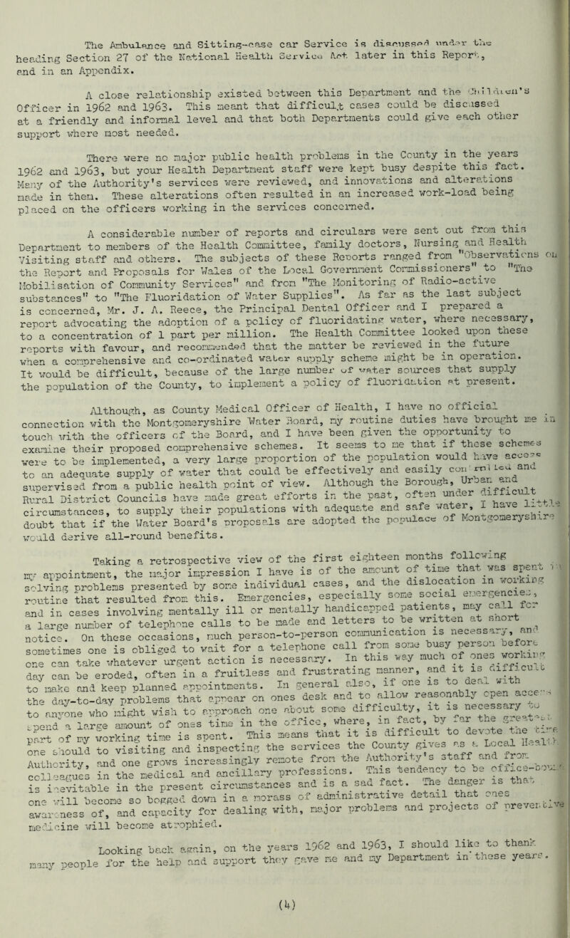 The Ambulance and Sitting-case car Service is discuss^ under the heading Section 27 of the National Health Service Act later in this Repor-1'., and in an Appendix. A close relationship existed between this Department and the Oh I ldi.cn’s Officer in 1962 and 1963. This meant that difficult cases could be discnssed at a friendly and informal level and that both Departments could give each other support where most needed. There were no major public health problems in the County in the year* 1962 and 1963, but your Health Department staff were kept busy despite this fact. Many of the Authority’s services were reviewed, and innovations and alterations made in then. These alterations often resulted in an increased work-load being placed on the officers working in the services concerned. A considerable number of reports and circulars were sent out from thin Department to members of the Health Committee, family doctors. Nursing^and Health Visiting staff and others. The subjects of these Reports ranged from ’’Observations on the Report and Proposals for Wales of the Local Government Commissioners’ to The Mobilisation of Community Services” and from The Monitoring of Radio-active^ substances to The Fluoridation of Water Supplies. As far as the last subject is concerned, Mr. J. A. Reece, the Principal Dental Officer and I prepared a report advocating the adontion of a policy cf fluoridating water, where necessary, to a concentration of 1 part per million. The Health Committee looked upon tnese reports with favour, and recommended that the matter be reviewed in the future when a comprehensive and co-ordinated walcr supply scheme might be in operation. It would be difficult, because of the large number of water sources that supply the population of the County, to implement a policy of fluoridation at present. Mthough, as County Medical Officer of Health, I have no official connection with the Montgomeryshire Water Board, ny routine duties have brought me in touch with the officers of the Board, and I have been given the opportunity to examine their proposed comprehensive schemes. It seems to me that if those scheme* were to be implemented, a very large proportion of the population would nave acn~ ^ to an adequate supply of water that could be effectively and easily com mUca anu supervised from a public health point of view. Although the Borough* roan Rural District Councils have made great efforts in the past, often under niific t circumstances, to supply their populations with adequate and safe v/ater, 1 J-- —- doubt^tha^if the Water Board's proposals are adopted the populace of Montgomeryshire would derive all-round benefits. Taking a retrospective view of the first eighteen months following my appointment, the major impression I have is of the amount of time tnat was sp^n* solving Problems presented by some individual cases, and the dislocation . 0 routine that resulted from this. Emergencies, especially some social energencie.., and in cases involving mentally ill or mentally handicapped patients, may cal A. a large number of telephone calls to be made and letters to be written at short notice. On these occasions, much person-to-person communication is necessary am sometimes one is obliged to wait for a telephone call from some busy person before one can take whatever urgent action is necessary. In this way much of workir day can be eroded, often in a fruitless and frustrating manner, and itai ficult to make and keep planned appointments. In general also, if one is .0 ae<# the day-to-day problems that appear on ones desk and to allow reasonably open acce to nn^ne who^ght wish to approach one about some difficulty it is necessary ,0^ pend a large amount of ones time in the office, where, m fact, by .or the 0re..„ - llTof my working time is spent. _This means that it is difficult to^devotetne^ a one should to visiting and inspecting the services the County gives a occ. Authority, and one grows increasingly remote from the Authority s staff and from colleagues in the medical and ancillary professions. This tendency to be ofxice-co>... is inevitable in the present circumstances and is a.sad fact. The danger is one will become so bogged down in a morass of administrative detail that one* awareness of, and capacity for dealing with, major problems and project* of prevent medicine will become atrophied. Looking back again, on the years 1962 and 1963, I should like to thank nany people for the help and support they gave Be and ay Departaent in tnese year, .