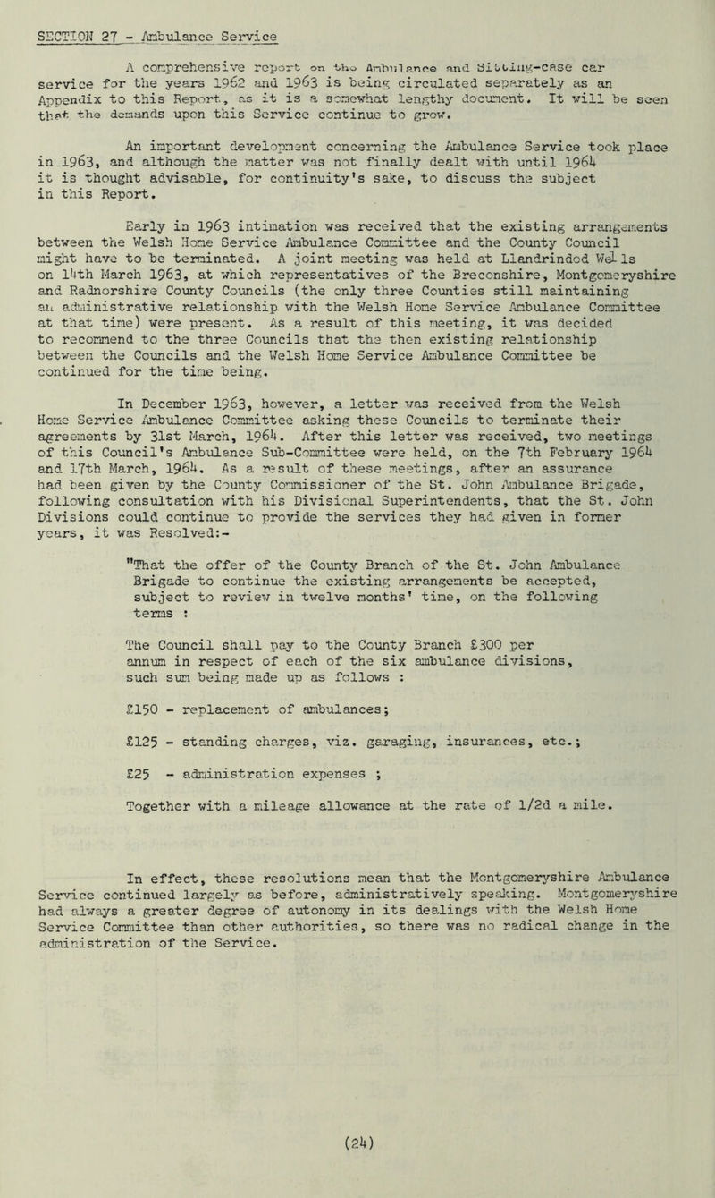 SECTION 27 - Ambulance Service A comprehensive report on tho Antonlane© and Siocing-case car service for the years 1962 <and 1963 is being circulated separately as an Appendix to this Report, r.s it is a somewhat lengthy document. It will be seen that the demands upon this Service continue to grow. An important development concerning the Ambulance Service took place in 1963, and although the natter was not finally dealt with until 1964 it is thought advisable, for continuity's sake, to discuss the subject in this Report. Early in 1963 intimation was received that the existing arrangements between the Welsh Home Service Ambulance Committee and the County Council might have to be terminated. A joint meeting was held at Llandrindod Wells on l4th March 1963, at which representatives of the Breconshire, Montgomeryshire and Radnorshire County Councils (the only three Counties still maintaining aii administrative relationship with the Welsh Home Service Ambulance Committee at that time) were present. As a result of this meeting, it was decided to recommend to the three Councils that the then existing relationship between the Councils and the Welsh Home Service Ambulance Committee be continued for the time being. In December 1963, however, a letter was received from the Welsh Heme Service Ambulance Committee asking these Councils to terminate their agreements by 31st March, 1964. After this letter was received, two meetings of this Council’s Ambulance Sub-Committee were held, on the 7th February 1964 and 17th March, 1964. As a result of these meetings, after an assurance had been given by the County Commissioner of the St. John Ambulance Brigade, following consultation with his Divisional Superintendents, that the St. John Divisions could continue to provide the services they had given in former years, it was Resolved:- That the offer of the County Branch of the St. John Ambulance Brigade to continue the existing arrangements be accepted, subject to review in twelve months' time, on the following terns : The Council shall pay to the County Branch £300 per annum in respect of each of the six ambulance divisions, such sun being made up as follows : £150 - replacement of ambulances; £125 - standing charges, viz. garaging, insurances, etc.; £25 - administration expenses ; Together with a mileage allowance at the rate of l/2d a mile. In effect, these resolutions mean that the Montgomeryshire Ambulance Service continued largely o.s before, administratively speaking. Montgomeryshire had always a greater degree of autonomy in its dealings with the Welsh Hone Service Committee than other authorities, so there was no radical change in the administration of the Service.