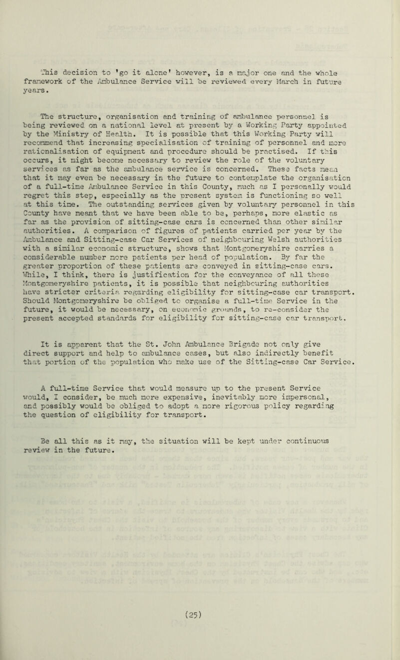 '-'his decision to ’go it alone’ however, is a major one and the whole framework of the Ambulance Service will be reviewed every March in future years. The structure, organisation and training of ambulance personnel is being reviewed on a national level at present by a Working Party appointed by the Ministry of Health. It is possible that this Working Party will recommend that increasing specialisation of training of personnel and more rationalisation of equipment and procedure should be practised. If this occurs, it might become necessary to review the role of the voluntary services as far as the ambulance service is concerned. These facts mean that it may even be necessary in the future to conteraplate the organisation of a full-time Ambulance Service in this County, much as I personally would regret this step, especially as the oresent system is functioning so well at this time. The outstanding services given by voluntary personnel in this County have meant that we have been able to be, perhaps, more elastic as far as the provision of sitting-case cars is concerned than other similar authorities. A comparison of figures of patients carried per year by the Ambulance and Sitting-case Car Services of neighbouring Welsh authorities with a similar economic structure, shows that Montgomeryshire carries a considerable number more patients per head of population. 3y far the greater proportion of these patients are conveyed in sitting-case cars. While, I think, there is justification for the conveyance of all these Montgomeryshire patients, it is possible that neighbouring authorities have stricter criteria regarding eligibility for sitting-case car transport. Should Montgomeryshire be obliged to organise a full-time Service in the future, it would be necessa.ry, on economic grounds, to re-consider the present accepted standards for eligibility for sitting-case car transport. It is apparent that the St. John Ambulance Brigade not only give direct support and help to ambulance cases, but also indirectly benefit that portion of the population who make use of the Sitting-case Car Service. A full-time Service that would measure up to the present Service would, I consider, he much more expensive, inevitably more impersonal, and possibly would be obliged to adopt a more rigorous policy regarding the question of eligibility for transport. 3e all this as it nay, the situation will be kept under continuous review in the future.