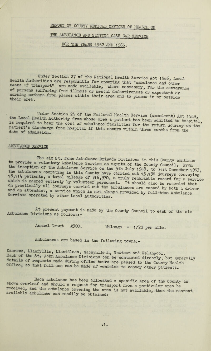 REPORT OF COUNTY MEDICAL OFFICER OF HEALTH ON PIE AMBULANCE AND SITTING CASE CAR SEPVTrw EOR THE YEABS 1962 AMD 1963. „ ... . „ UnJfr Section 27 of the National Health Service Act 1946, Local Health Authorities are responsible for ensuring that ambulance and other means i f transport are made available, where necessary, for the conveyance of persons suffering from illness or mental defectiveness or expectant or nursing mothers from places within their area and to places in or outside their area. +h_ triripi u . S?5tl0n 2hr °f the National Health Service (Amendment) Act 194-9, the Local Health Authority from whose area a patient has been admitted to hospital is required to bear the cost of ambulance facilities for the return journey on tte patient s discharge from hospital if this occurs within three months from the date of admission. AlEULaN CE SERVICE The six st* John Ambulance Brigade Divisions in this County continue to provide a voluntary Ambulance Service as agents of the County Council. From tht an?eptlon of ^ Ambulance Service on the 5th July 1945, to 31 st December 1963, °per!;tin1s in this County have carried out 15,196 journeys conveying rW a+t°tf flease °f 7l6^70, a truly remarkable record for a sfrvfce “if y by voluateer personnel. It should also be recorded that on practicaily ail journeys carried out the ambulances are manned by both a driver nd cm attendant a service which is not always provided by full-time Ambulance services operated by other Local Authorities. At present payment is made by the County Ambulance Divisions as follows Council to each of the six Annual Grant £300. Mileage = l/2d per mile. .ambulances are based in the following towns; — Caersws, Llanfyilin, Llanidloes, Machynlleth, Newtown and Welshpool, nach of the St. John Ambulance Divisions can be contacted directly, but generally nL>ailS °f ffGuests made during office hours are passed to the County Health 1 ice, so that full use can be made of vehicles to convey other patients. Each ambulance has been allocated a specific area of the County as ov.n over ea and should a request for transport from a particular area be received, and the ambulance covering the area is not available, then the nearest available ambulance can readily be obtained-