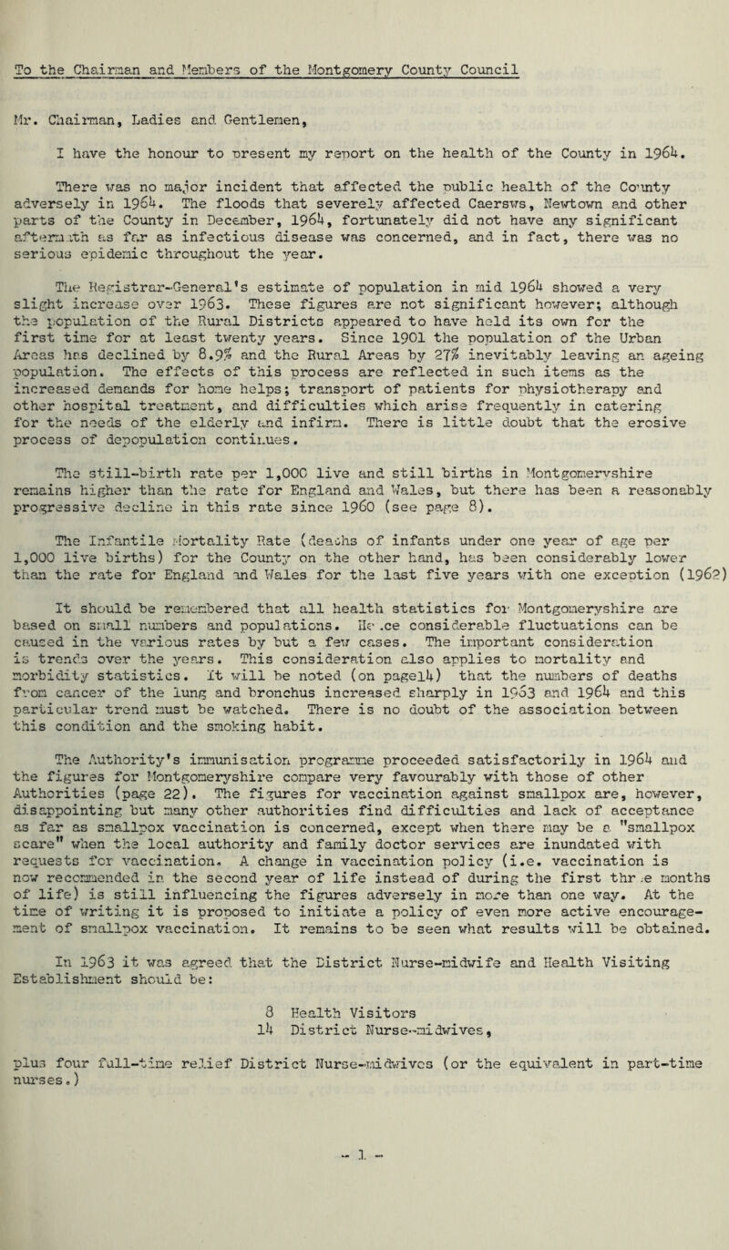 To the Chairman and Members of the Montgomery County Council Mr. Chairman, Ladies and Gentlemen, I have the honour to oresent my report on the health of the County in 1964. There was no major incident that affected the public health of the Co’inty adversely in 1964. The floods that severely affected Caersws, Newtown and other parts of the County in December, 1964, fortunately did not have any significant aftermath as far as infectious disease was concerned, and in fact, there was no serious epidemic throughout the year. The Registrar-General’s estimate of population in mid 1964 showed a very slight increase over 1963. These figures are not significant however; although the population of the Rural Districts appeared to have hold its own for the first tine for at least twenty years. Since 1901 the population of the Urban Areas has declined by 8.9$ and the Rural Areas by 27% inevitably leaving an ageing population. The effects of this process are reflected in such items as the increased demands for home helps; transport of patients for physiotherapy and other hospital treatment, and difficulties which arise frequently in catering for the needs of the elderly and infirm. There is little doubt that the erosive process of depopulation continues. The still-birth rate per 1,00C live and still births in Montgomeryshire remains higher than the rate for England and Wales, but there has been a reasonably progressive decline in this rate 3ince i960 (see page 8). The Infantile Mortality Rate (deaths of infants under one year of age per 1,000 live births) for the County on the other hand, has been considerably lower than the rate for England and Wales for the last five years with one execution (1962) It should be remembered that all health statistics for Montgomeryshire are based on small numbers and populations. Ile.ce considerable fluctuations can be caused in the various rates by but a few cases. The important consideration is trends over the years. This consideration also applies to mortality and morbidity statistics. It will be noted (on pagei4) that the numbers of deaths from cancer of the lung and bronchus increased sharply in 19o3 and 1964 and this particular trend must be watched. There is no doubt of the association between this condition and the smoking habit. The Authority's immunisation programme proceeded satisfactorily in 1964 and the figures for Montgomeryshire compare very favourably with those of other Authorities (page 22). The figures for vaccination against smallpox are, however, disappointing but many other authorities find difficulties and lack of acceptance as far as smallpox vaccination is concerned, except when there may be a smallpox scare when the local authority and family doctor services are inundated with requests for vaccination, A change in vaccination policy (i.e. vaccination is now recommended in the second year of life instead of during the first thr .e months of life) is still influencing the figures adversely in more than one way. At the time of writing it is proposed to initiate a policy of even more active encourage- ment of smallpox vaccination. It remains to be seen what results will be obtained. In 1963 it was agreed that the District Nurse-midwife and Health Visiting Establishment should be: 8 Health Visitors 14 District Nurse-midwives, plus four full-time relief District Nurse-midwives (or the equivalent in part-time nurses.)