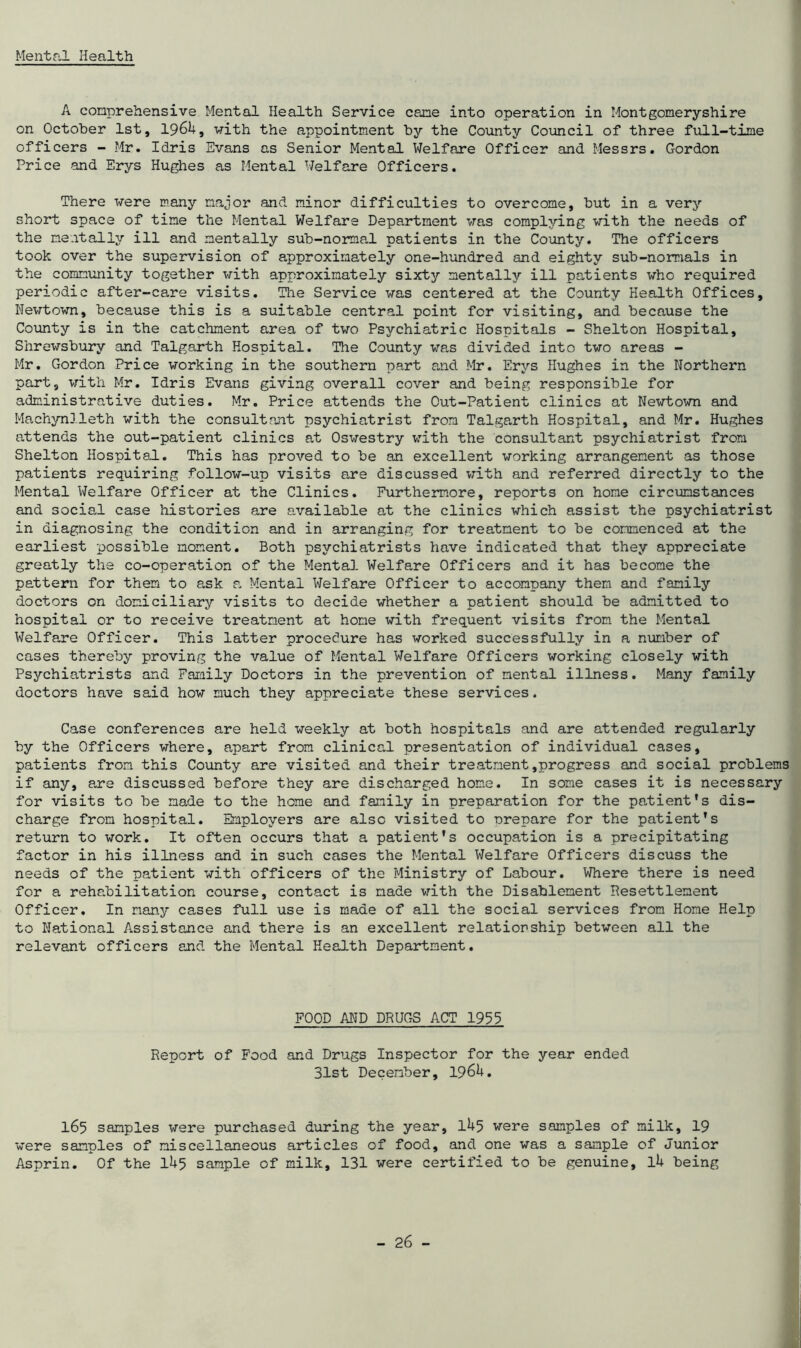 Mental Health A comprehensive Mental Health Service cane into operation in Montgomeryshire on October 1st, I96L, with the appointment by the County Council of three full-time officers - Mr. Idris Evans as Senior Mental Welfare Officer and Messrs. Gordon Price and Erys Hughes as Mental Welfare Officers. There were many major and minor difficulties to overcome, but in a very short space of time the Mental Welfare Department was complying with the needs of the mentally ill and mentally sub-normal patients in the County. The officers took over the supervision of approximately one-hundred and eighty sub-normals in the community together with approximately sixty mentally ill patients who required periodic after-care visits. Tine Service was centered at the County Health Offices, Newtown, because this is a suitable central point for visiting, and because the County is in the catchment area of two Psychiatric Hospitals - Shelton Hospital, Shrewsbury and Talgarth Hospital. The County was divided into two areas - Mr. Gordon Price working in the southern part and Mr. Erys Hughes in the Northern part, with Mr. Idris Evans giving overall cover and being responsible for administrative duties. Mr. Price attends the Out-Patient clinics at Newtown and Machynlleth with the consultant psychiatrist from Talgarth Hospital, and Mr. Hughes attends the out-patient clinics at Oswestry with the consultant psychiatrist from Shelton Hospital. This has proved to be an excellent working arrangement as those patients requiring follow-up visits are discussed with and referred directly to the Mental Welfare Officer at the Clinics. Furthermore, reports on home circumstances and social case histories are available at the clinics which assist the psychiatrist in diagnosing the condition and in arranging for treatment to be commenced at the earliest possible moment. Both psychiatrists have indicated that they appreciate greatly the co-operation of the Mental Welfare Officers and it has become the pattern for them to ask a Mental Welfare Officer to accompany them and family doctors on domiciliary visits to decide whether a patient should be admitted to hospital or to receive treatment at home with frequent visits from the Mental Welfare Officer. This latter procedure has worked successfully in a number of cases thereby proving the value of Mental Welfare Officers working closely with Psychiatrists and Family Doctors in the prevention of mental illness. Many family doctors have said how much they appreciate these services. Case conferences are held weekly at both hospitals and are attended regularly by the Officers where, apart from clinical presentation of individual cases, patients from this County are visited and their treatment,progress and social problems if any, are discussed before they are discharged home. In some cases it is necessary for visits to be made to the heme and family in preparation for the patient's dis- charge from hospital. Employers are also visited to orepare for the patient's return to work. It often occurs that a patient's occupation is a precipitating factor in his illness and in such cases the Mental Welfare Officers discuss the needs of the patient with officers of the Ministry of Labour. Where there is need for a rehabilitation course, contact is made with the Disablement Resettlement Officer. In many cases full use is made of all the social services from Home Help to National Assistance and there is an excellent relationship between all the relevant officers and the Mental Health Department. FOOD AND DRUGS ACT 1999 Report of Food and Drugs Inspector for the year ended 31st December, 196U. 165 samples were purchased during the year, IU5 were samples of milk, 19 were samples of miscellaneous articles of food, and one was a sample of Junior Asprin. Of the li+5 sample of milk, 131 were certified to be genuine, lU being