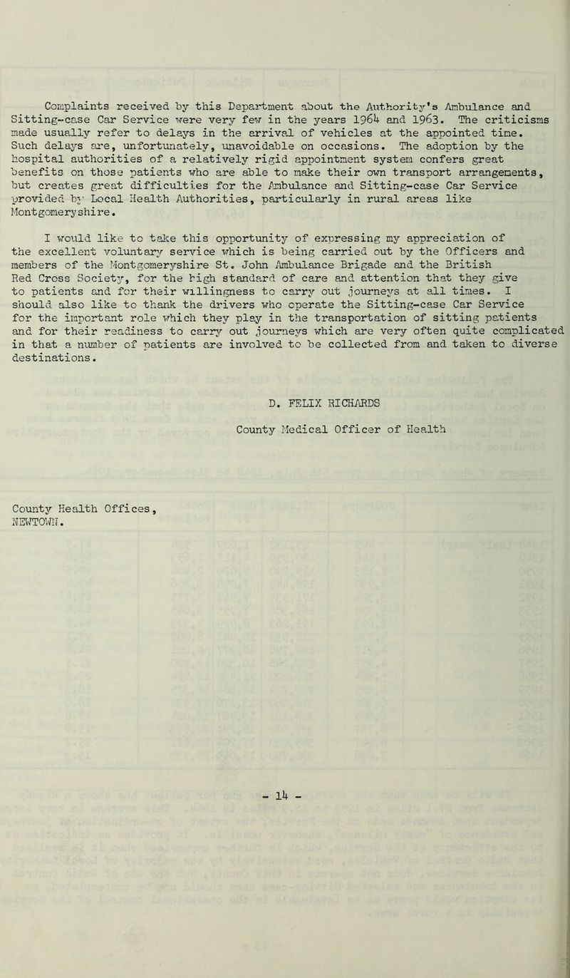 Complaints received by this Department about the Authority's Ambulance and Sitting-case Car Service -were very few in the years I96U and 1963. The criticisms made usually refer to delays in the arrival of vehicles at the appointed tine. Such delays are, unfortunately, unavoidable on occasions. The adoption by the hospital authorities of a relatively rigid appointment system confers great benefits on those patients who are able to make their own transport arrangements, but creates great difficulties for the Ambulance and Sitting-case Car Service provided by Local Health Authorities, particularly in rural areas like Montgomeryshire. I would like to take this opportunity of expressing my appreciation of the excellent voluntary service which is being carried out by the Officers and members of the Montgomeryshire St. John Ambulance Brigade and the British Red Cross Society, for the high standard of care and attention that they give to patients and for their willingness to carry out journeys at all times. I should also like to thank the drivers who operate the Sitting-case Car Service for the important role which they play in the transportation of sitting patients and for their readiness to carry out journeys which are very often quite complicated in that a number of patients are involved to be collected from and taken to diverse destinations. D. FELIX RICHARDS County Medical Officer of Health County Health Offices, NEWTOWN.
