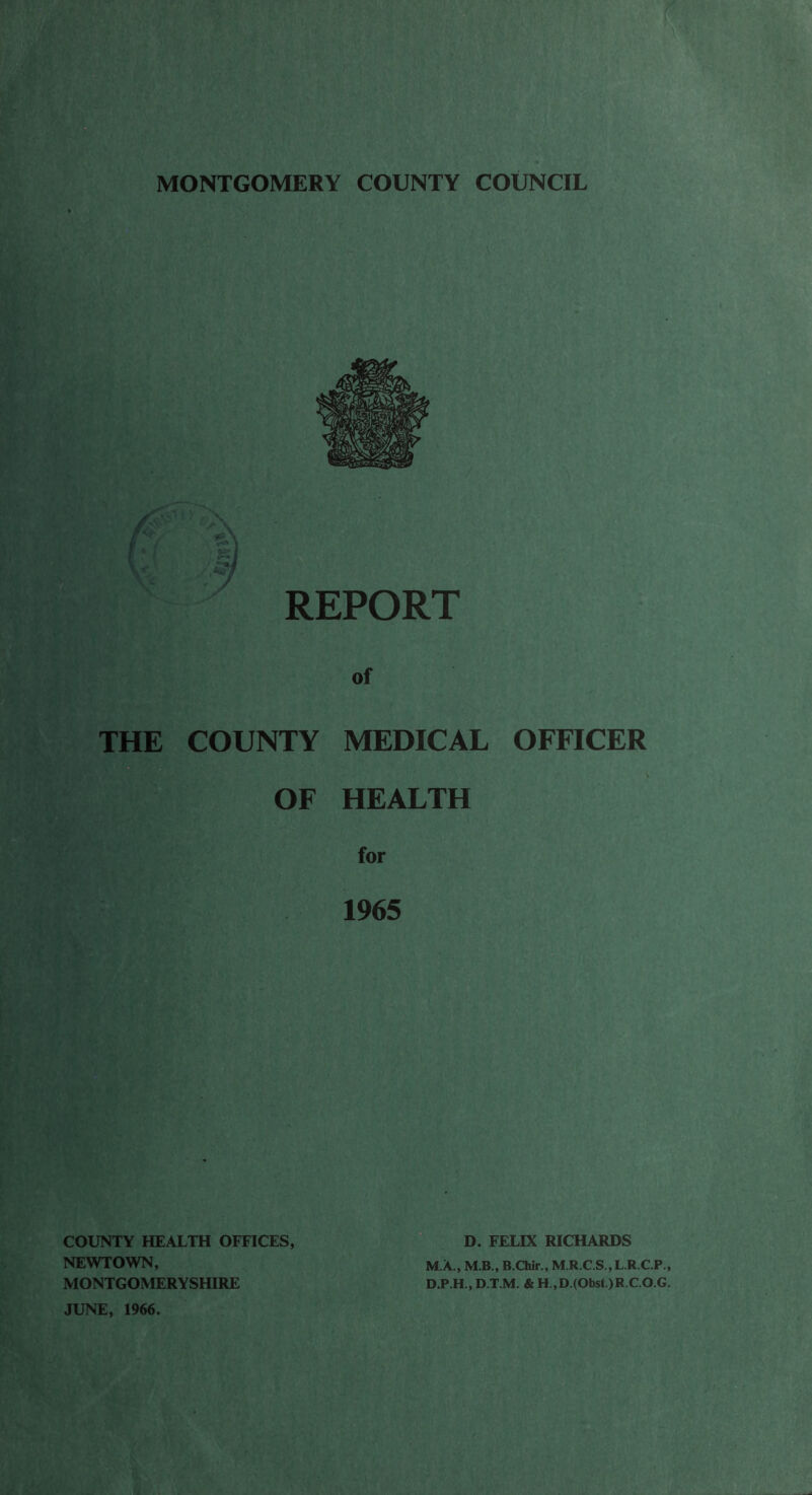 MONTGOMERY COUNTY COUNCIL REPORT of THE COUNTY MEDICAL OFFICER OF HEALTH for 1965 COUNTY HEALTH OFFICES, NEWTOWN, MONTGOMERYSHIRE JUNE, 1966. D. FELIX RICHARDS M.A., M.B., B.Chir., M.R.C.S.,L.R.C.P., D.P.H., D.T.M. & H.,D.(Obst)R.C.O.G.