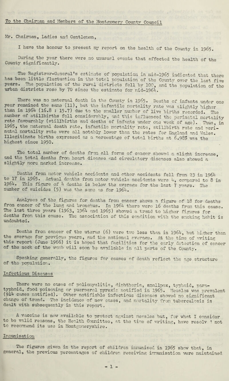 To the Chaiman and Members of the Montgomery County Council Mr. Chaiman, Ladies and Gentlemen, I have the honour to present my report on the health of the County in 1965. Duiing the year tnere were no unusual events that affected the health of the County significantly. The Registrar-General's estimate of population in mid-1965 indicated that there has been little fluctuation in the total nopulation of the County over the last five years. The population of the rural districts fell by 100, and the population of the urban districts rose by TO since the estimate for mid-1964. There was no maternal death in the County in 1965. Deaths of infants under one year remained the sane (li), but the infantile mortality rate was slightly higher than in 1964 (16.8 : 15.7) due to the smaller number of live births recorded. The number of stillbirths fell considerably, and this influenced the perinatal mortality rate favourably (stillbirths and deaths of infants under one week of age). Thus, in 1965, the maternal death rate, infantile mortality rate, stillbirth rate and peri- natal mortality rate were all notably lower than the rates for England and Wales. Illegitimate births expressed as a percentage of total births at 6.98$ was the highest since 1950. The total number of deaths from all foms of cancer showed a slight increase, and the total deaths from heart disease and circulatory diseases also showed a slightly more marked increase. Deaths from motor vehicle accidents and other accidents fell from 23 in 1964 to IT in 1965. Actual deaths from motor vehicle accidents were 4, compared to 8 in 1964. This figure of 4 deaths is below the average for the last 7 years. The number of suicides (5) was the same as for 1964. Analyses of the figures for deaths from cancer shows a figure of 18 for deaths from cancer of the lung and bronchus. In 1964 there were 16 deaths from this cause. The last three years (1963, 1964 and 1965) showed a trend to higher figures for aeaths fro^i ohis cause. Tnc association of thxs condition, with the smoking habit is undoubted. Deaths from cancer cf the uterus (6) were two less than in 1964, but higher than the average for previous years, and the national average. At the time of writing this report (June 1966) it is hoped that facilities for the early detection of cancer of the neck of the womb will soon be available in all parts of the County. Speaking generally, the figures for causes of death reflect the age structure of the population. Infectious Diseases There were no cases of poliomyelitis, diphtheria, smallpox, typhoid, para- typhoid, food poisoning or puerperal pyrexia notified in 1965. Measles was prevalent (91^ cases notined). uther notifiable infectious diseases showed no significant change of trend. The incidence of new cases, and mortality from tuberculosis is dealt with subsequently in this report. A vaccine is now available to protect to be valid reasons, the Health Committee, to recommend its use in Montgomeryshire. against measles but, for what I consider at the tine of writing, have resolv I not Immunisation The figures given in the report of children immunised in 1965 show that, in general, the previous percentages of children receiving immunisation were maintained