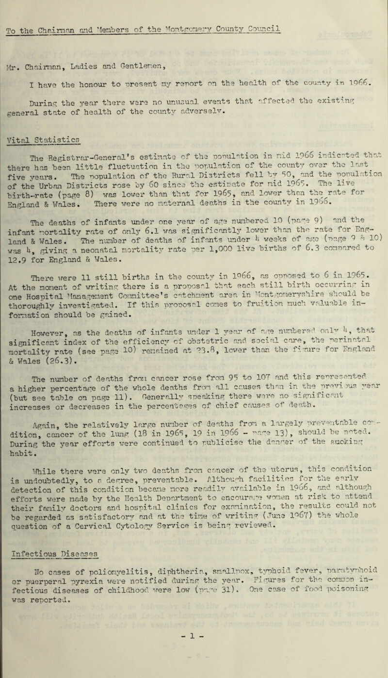 To the Chaim nil end Members of the Montgomery County Council Mr. Chairman, Ladies and Gentlemen, I have the honour to nresent my rerort on the health of the county in io66. During the year there were no unusual events that affected the existing general state of health of the county adverselv. Vital Statistics 'Tlie Registrar-General’s estimate of the population m nid 1966 indicated that there has been little fluctuation in the population of the county over the last five years. The population of the Rural Districts fell by 50, and the population of the Urban Districts rose by 60 since the estimate for nid 1965. The live birth-rate (page 8) was lower than that for 1965, and lower than the^rate for England & Wales. There were no maternal deaths in the county in 19 b6. The deaths of infants under one year of age numbered 10 (page 9) ond the infant mortality rate of only 6.1 was significantly lower than the rate for Eng- land & Wales. *The number of deaths of infants under 4 weeks of age (page 9 h 10) was 4, giving a neonatal mortality rate per 1,000 live births of 6.3 compared to 12.9 for England & Wales. There were 11 still births in the county in 1966, as.opnosed to 6 in 1965. At the moment of writing there is a proposal that each still birth occurring in one Hospital Management Committee’s catchment area in Montgomeryshire should be thoroughly investigated. If this proposal comes to fruition much valuable in- formation should be gained. However, as the deaths of infants under 1 year of age significant index of the efficiency of obstetric and socia mortality rate (see page 10) remained at 23.8, lower than. & Wales (26.3). numbered onl'tr 4, that ,1 care, the perinatal the figure for England The number of deaths from cancer rose from 95 to 107 and this represented a higher percentage of the whole deaths from all causes than in.the previous year (but see table on page 11). Generally speaking there were no significant increases or decreases in the percentages of chief causes 0+ death. Again, the relatively large number of deaths from a largely preventable cc - dition, cancer of the lung (18 in 1965, 19 in 1966 - phge 13), should be noted. During the year efforts were continued to publicise the danger of the smoking habit. While there were only two deaths from cancer of the uterus, this condition is undoubtedly, to a devree, preventable. Although facilities for tne e -ilv detection of this condition became more readily available m 1966,.and although efforts were made by the Health Department to encourage women at risk to attend their fnmilv doctors and hospital clinics for examination, the results could not be regarded as satisfactory and at the time of writing (June 1967) the whole question of a Cervical Cytology Service is being reviewed. Infectious Diseases Ho cases of poliomyelitis, diphtheria, smallpox, typhoid fever, paratyphoid or puerperal pyrexia were notified during the year. Figures for the common in- fectious diseases of childhood were low (page 31)* One case of food poisoning was reported.