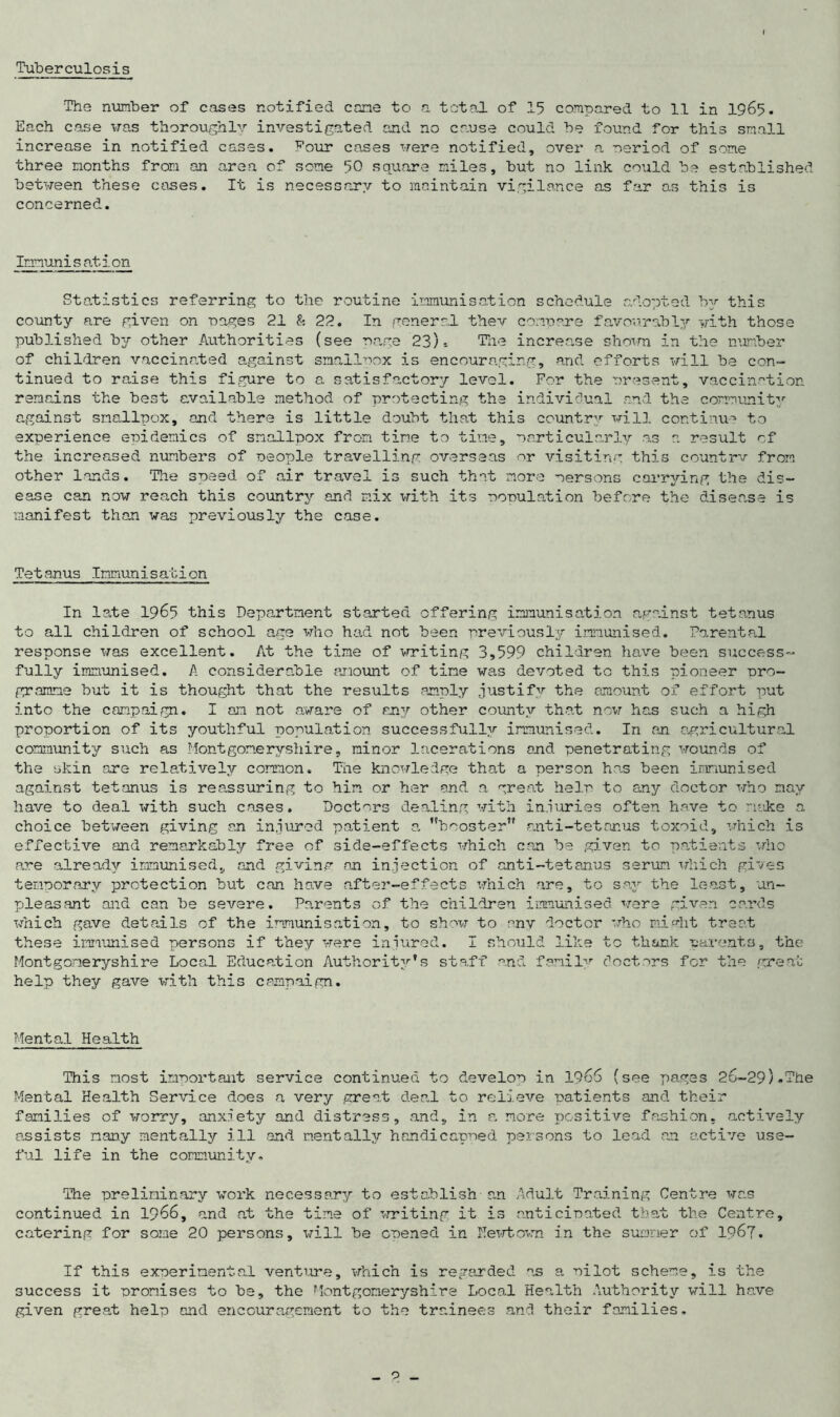 Tuberculosis The number of cases notified cone to a total of 15 compared to 11 in 1965. Each case was thoroughly investigated and no cause could be found for this small increase in notified cases. Four cases were notified, over a period of some three months from an area of some 50 square miles, but no link could be established between these cases. It is necessary to maintain vigilance as far as this is concerned. Immunisation Statistics referring to the routine immunisation schedule adopted by this county are given on pages 21 & 22. In general thev compare favourably with those published by other Authorities (see nags 23)-. The increa.se shown in the number of children vaccinated against smallpox is encouraging, and efforts will be con- tinued to raise this figure to a satisfactory level. For the present, vaccination remains the best available method of protecting the individual and the community against smallpox, and there is little doubt that this country will continue to experience epidemics of smallpox from time to time, particularly as a result of the increased numbers of people travelling overseas or visiting this countrv from other lands. The speed of air travel is such that more persons carrying the dis- ease can now reach this country and mix with its population before the disease is manifest than was previously the case. Tetanus Immunisation In late 1965 this Department started offering immunisation against tetanus to all children of school age who had not been previously immunised. Parental response was excellent. At the time of writing 3,599 children have been success- fully immunised. A considerable amount of time was devoted to this pioneer pro- gramme but it is thought that the results amply justify the amount of effort put into the campaign. I am not aware of rjnj other county that now has such a high proportion of its youthful population successfully immunised. In an agricultural community such as Montgomeryshire, minor lacerations and penetrating wounds of the skin ore relatively common. The knowledge that a person has been immunised against tetanus is reassuring to him or her and a great help to any doctor who nay have to deal with such cases. Doctors dealing with injuries often have to make a choice between giving an injured patient a. booster anti-tetanus toxoid, which is effective and remarkably free of side-effects which can be given to patients who are already immunised, and giving an injection of anti-tetanus serum which gives temporary protection but can have after-effects which are, to say the least, un- pleasant and can be severe. Parents of the children immunised were given cards which gave details of the immunisation, to show to anv doctor who might treat these immunised persons if they were injured. I should like to thank parents, the Montgomeryshire Local Education Authority's staff and family doctors for the great help they gave with this campaign. Mental Health This most important service continued to develop in 1966 (see pages 26-29)-The Mental Health Service does a very great deal to relieve patients and their families of worry, anxjety and distress, and, in a more positive fashion, actively assists many mentally ill and mentally handicapped persons to lead an active use- ful life in the community. The preliminary work necessary to establish an Adult Training Centre was continued in 1966, and at the time of writing it is anticipated that the Centre, catering for some 20 persons, will be opened in Hewtown in the summer of 1967. If this experimental venture, which is regarded as a pilot scheme, is the success it promises to be, the Montgomeryshire Local Health Authority will have given great help and encouragement to the trainees and their families. _ o _