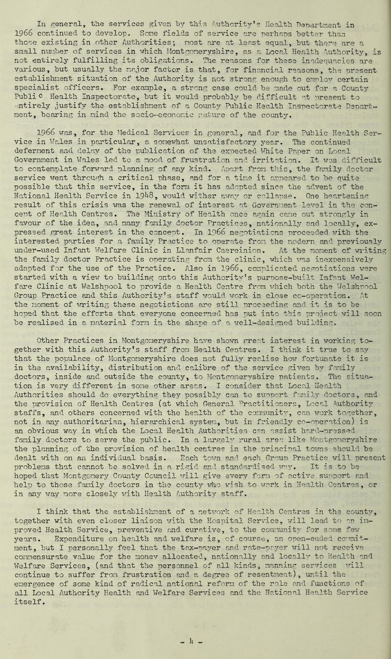 In general, the services given by this Authority's Health Department in 1966 continued to develop,* Some fields of service are perhaps better than those existing in other Authorities; nost are at least equal, but there are a small number of services in which Montgomeryshire, as a Local Health Authority, is not entirely fulfilling its obligations. The reasons for these inadequacies are various, but usually the major factor is that, for financial reasons, the present establishment situation of the Authority is not strong enough to errmloy certain specialist officers. For example, a strong case could be made out for a County Public Health Inspectorate, but it would probably be difficult at nresent to entirely justify the establishment of a County Public Health Inspectorate Depart- ment, hearing in mind the socio-economic nature of the county. 1966 was, for the Medical Services in general, and for the Public Health Ser- vice in Wales in particular, a somewhat unsatisfactory year. The continued deferment and delay of the publication of the expected White Paper on Local Government in Wales led to a mood of frustration and irritation. It was difficult to contemplate forward planning of any kind. Apart from this, the family doctor service went through a critical phase, and for a tine it appeared to be quite possible that this service, in the form it has adopted since the advent of the National Health Service in 19^8, would wither away or collapse. One heartening result of this crisis was the renewal of interest at Government level in the con- cent of Health Centres. The Ministry of Health once again came out strongly in favour of the idea, and many family doctor Practices, nationally and locally, ex- pressed great interest in the concent. In 1966 negotiations proceeded with the interested parties for a family Practice to operate from the modern and previously under-used Infant Welfare Clinic in Llanfair Caereinion. At the moment cf writing the family doctor Practice is operating from the clinic, which was inexpensively adapted for the use of the Practice. Also in 1966, complicated negotiations were started with a view to building onto this Authority's purpose-built Infant Wel- fare Clinic at Welshpool to provide a Health Centre from which both the Welshpool Group Practice and this Authority's staff would work in close cc-operation. At the moment of writing these negotiations are still proceeding and it is to be hoped that the efforts that everyone concerned has put into this project will soon be realised in a material form in the shape of a well-designed building. Other Practices in Montgomeryshire have shown great interest in working to- gether with this Authority's staff from Health Centres. I think it true to say that the populace of Montgomeryshire does not fully realise how fortunate it is in the availability, distribution and calibre of the service given by family doctors, inside and outside the county, to Montgomeryshire patients. The situa- tion is very different in some other areas. I consider that Local Health Authorities should do everything they possibly can to support family doctors, and the provision of Health Centres (at which General Practitioners, Local Authority staffs, and others concerned with the health of the community, can work together, not in any authoritarian, hierarchical system, but in friendly co-operation) is an obvious way in which the Local Health Authorities can assist hard-pressed family doctors to serve the public. In a largely rural area like Montgomeryshire the planning of the provision of health centres in the principal towns should be dealt with on an individual basis. Each town and each Group Practice will present problems that cannot be solved in a rigid and standardised wav. It is to be hoped that Montgomery County Council will give every form of active support and help to those family doctors in the county who wish to work in Health Centres, or in any way more closely with Health Authority staff. I think that the establishment of a network of Health Centres in the county, together with even closer liaison with the Hospital Service, will lead to an im- proved Health Service, preventive and curative, to the community for some few years. Expenditure on health and welfare is, cf course, an open-ended commit- ment, but I personally feel that the tax-payer and rate-payer will not receive commensurate value for the monev allocated, nationally and locally to Health and Welfare Services, (and that the personnel of all kinds, manning services will continue to suffer from frustration and a degree of resentment), until the emergence of some kind of radical national reform of the role end functions of all Local Authority Health and Welfare Services and the National Health Service itself.
