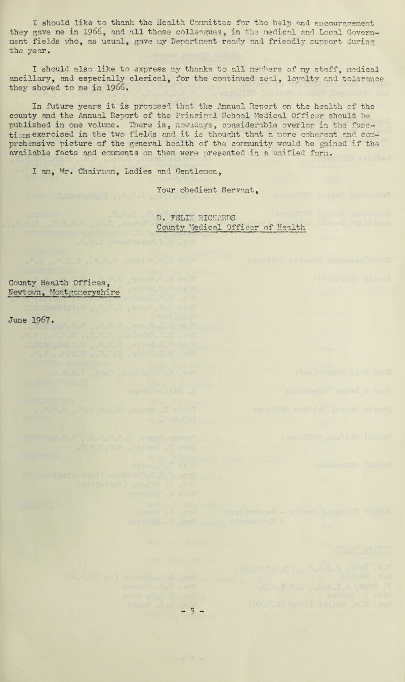 I should like to thank the Health Committee for the help and encouragement they gave me in 1966, and all those colleagues, in the medical and Local Govern- ment fields who, as usual, gave my Department ready and friendly support during the ye nr. I should also like to express my thanks to all members of ny staff, medical ancillary, and especially clerical, for the continued zeal, loyalty and tolerance they showed to me in 1966. In future years it is proposed that the Annual Report on the health of the county and the Annual Report of the Principal School Medical Officer should he published in one volume. There is, nowadays, considerable overlap in the func- tions exercised in the two fields and it is thought that a more coherent and com- prehensive picture of the general health of the community would be gained if the available facts and comments on them were presented in a unified form. I on, Mr. Chairman, Ladies and Gentlemen, Your obedient Servant, D. FELIX RICHARDS County Medical Officer of Health County Health Offices, Kewtown, Montgomeryshire