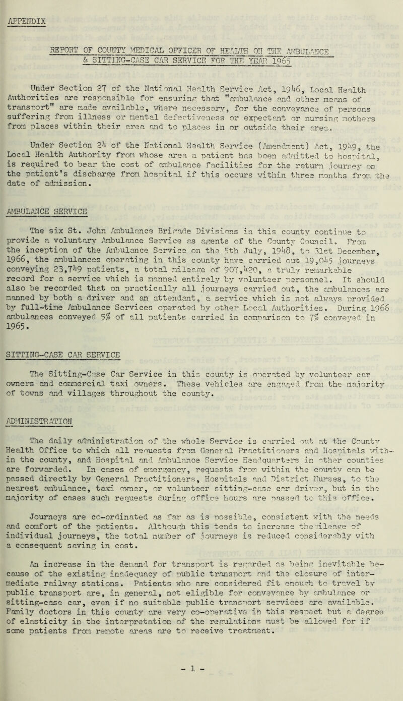 APPENDIX REPORT OF COUNTY MEDICAL OFFICER OF HEALTH ON THE AMBULANCE & SITTING-CASE CAR SERVICE POP ThFY^JfTT96^~ Under Section 27 of the National Health Service Act, 1946, Local Health Authorities are responsible for ensuring that ambulance and other means of transport” are made available, where necessary, for the conveyance of' persons suffering from illness or mental defectiveness or expectant or nursing mothers from places within their area and to places in or outside their area. Under Section 24 of the National Health Service (Amendment) Act, 19^9, the Local Health Authority from whose area a patient ban been admitted to hospital, is required to bear the cost of ambulance facilities for the return journey on the patient’s discharge from hospital if this occurs within three months from the date of admission. AMBULANCE SERVICE The six St. John Ambulance Brigade Divisions in this county continue to provide a voluntary Ambulance Service as agents of the County Council, From the inception of the Ambulance Service on the 5th July, 1948, to 31st December, 1966, the ambulances operating in this county have carried out 19,045 journeys conveying 23,749 patients, a total mileage of 907,420, a truly remarkable record for a service which is manned entirely by volunteer personnel. It should also be recorded that on practically all journeys carried out, the ambulances are manned by both a driver and an attendant, a service which is not always provided by full-time Ambulance Services operated by other Local Authorities. During 1966 ambulances conveyed 5% of all patients carried in comparison to 7% conveyed in 1965. SITTING-CASE CAR SERVICE The Sitting-Case Car Service in this county is operated by volunteer car owners and commercial taxi owners. These vehicles are engaged from the majority of towns and villages throughout the county. ADMINISTRATION The daily administration of the whole Service is carried out at the County Health Office to which all requests from General Practitioners and Hospitals with- in the county, and Hospital and Ambulance Service Headquarters in other counties are forwarded. In cases of emergency, requests from within the county can be passed directly by General Practitioners, Hospitals and District Nurses, to the nearest ambulance, taxi owner, or volunteer sitting-case car driver, but in the majority of cases such requests during office hours are passed to this office. Journeys are co-ordinated as far as is possible, consistent with the needs and comfort of the patients. Although this tends to increase the mileage of individual journeys, the total number of journeys is reduced considerably with a consequent saving in cost. An increase in the demand for transport is regarded as being inevitable be- cause of the existing inadequacy of public transport and the closure of inter- mediate railway stations. Patients who are considered fit enough to travel by public transport are, in general, not eligible for conveyance by ambulance or sitting-case car, even if no suitable public transport services are available. Family doctors in this county are very co-operative in this respect but a degree of elasticity in the interpretation of the regulations must be allowed for if some patients from remote areas are to receive treatment.