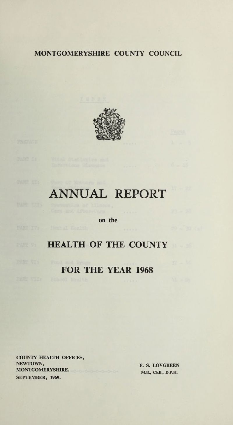 ANNUAL REPORT on the HEALTH OF THE COUNTY FOR THE YEAR 1968 COUNTY HEALTH OFFICES, NEWTOWN, MONTGOMERYSHIRE. SEPTEMBER, 1969. E. S. LOVGREEN M.B., Ch.B., D.P.H.