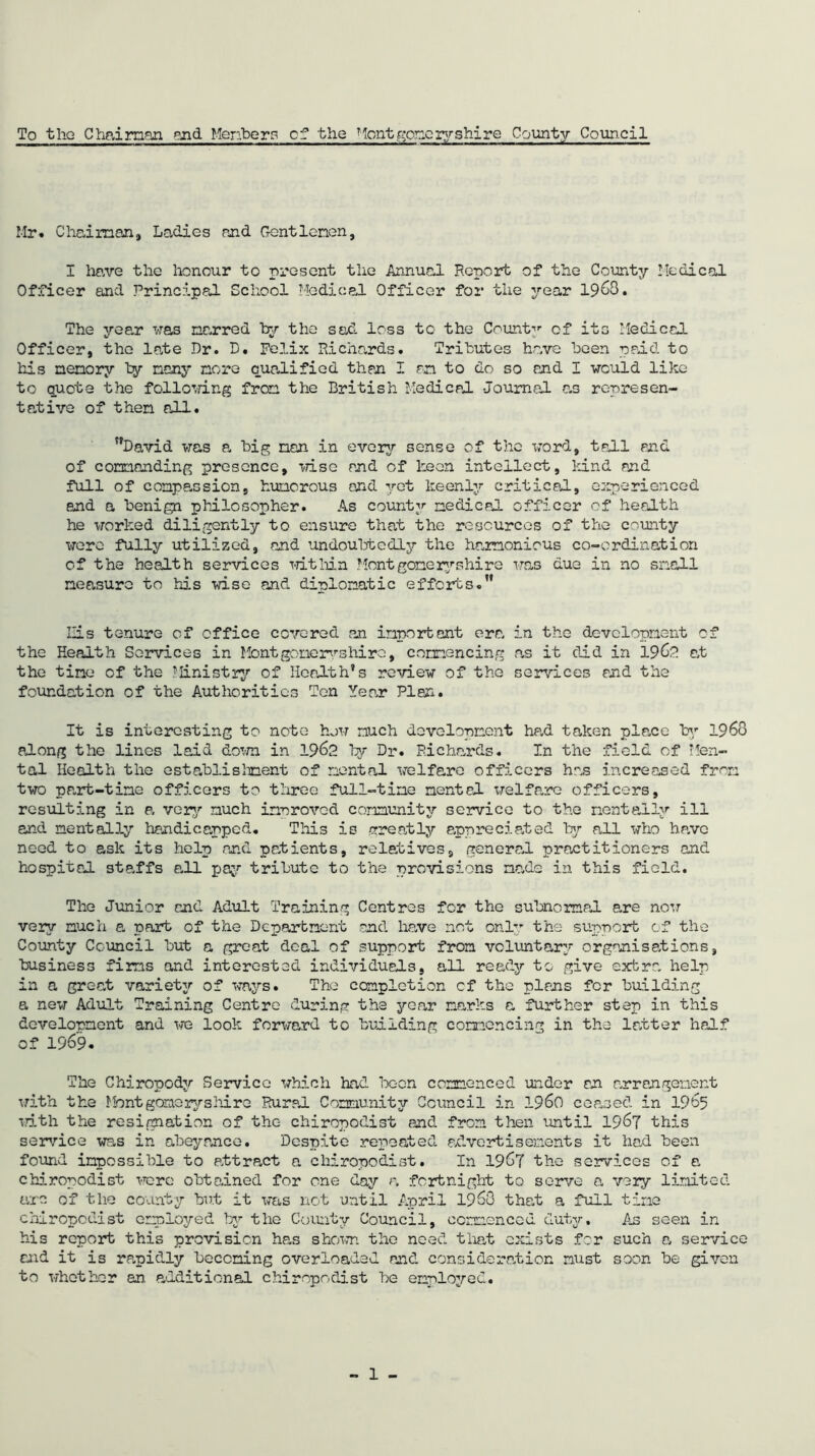 To the Chairman and Members of the ?lent goneryshire County Council Mr. Chairman, Ladies and Gentlemen, I have the honour to present the Annual Report of the County Medical Officer and Principal School Medical Officer for the year 1963. The year was narred by the sad loss to the County of its Medical Officer, the late Dr. B. Felix Richards. Tributes have been paid to his nenory by many nore qualified than I on to do so and I would like to quota the following from the British Medical Journal as represen- tative of then all. David was a big nan in every sense of the word, tall and of commanding presence, wise and of keen intellect, kind and full of compassion, humorous end yet keenly critical, experienced and a benign philosopher. As county medical officer of health he worked diligently to ensure that the resources of the county were fully utilized, and undoubtedly the harmonious co-ordination of the health services within Montgomeryshire was due in no snail measure to his wise and diplomatic efforts. His tenure of office covered an important era in the development of the Health Services in Montgomery shire, commencing as it clid in 19 at the tine of the J'linistry of Health’s review of the services and the foundation of the Authorities Ten Year Plan. It is interesting to note how much development had taken place by 1968 along the lines laid down in 1962 by Dr. Richards. In the field of Men- tal Health the establishment of mental welfare officers has increased from two part-time officers to three full-time mental welfare officers, resulting in a very much inn roved community service to the mentally ill and mentally handicapped. This is greatly appreciated by all who have need to ask its help and patients, relatives, general practitioners and hospital staffs all pay tribute to the provisions made in this field. The Junior and Adult Training Centres for the subnormal are now very much a part of the Department and have not only the support of the County Council but a great deal of support from voluntary organisations, business firms and interested individuals, all ready to give extra help in a great variety of ways. The completion cf the plans for building a new Adult Training Centre during the year narks a further step in this development and we look forward to building commencing in the latter half of 1969. The Chiropody Service which had been commenced under on arrangement with the Mont gome ryshire Rural Community Council in i960 ceased in 1965 with the resignation of the chiropodist and from then instil 1967 this service was in abeyance. Despite repeated advertisements it had been found impossible to attract a chiropodist. In 1967 the services cf a chiropodist were obtained for one day a fortnight to serve a very limited arc of the county but it was not until April 1968 that a full tine chiropodist employed by the County Council, commenced duty. As seen in his report this prevision has shown the need that exists for such a service and it is rapidly becoming overloaded and consideration must soon be given to whether an additional chiropodist be employed.
