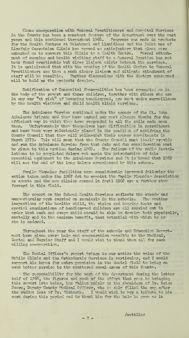 Close co-operation witli funeral. Practitioners and Hospital Sendees in the County has been a constant feature of the department over the past years and this continued throughout 1968. Progress was made in projects for the Health Centres at Uelshpool and Llanidloes and the joint use of Llanfair Caere inion Clinic has moved so satisfactory that plans were embarked on to convert this C15.nic to a, Health Centre. Porr.nl attach- ment of nursing and health visiting staff to a General Practice has not been found practicable but close liaison exists between the services. . It is anticipated that with the opening of the Health Centre to funeral Practitioners use then a much closer li ad son and ultimate attachment of staff will be possible. Further discussions with the doctors concerned will be held as the proiects develop. notification of Congenital Abnormalities has been commented on in the body of the report and these children, together with others who a„re in any way at risk” of becoming handicapped, are kept under surveillance by the health visitors and child health clinic services. The Ambulance Rerv5.ce continued under the agency of the St. John Ambulance Brigade and they have earned our most sincere thanks for the efficient way in which they have responded to all the calls made upon them. Unfortunately the’- themselves have difficulties in recruitment and have been very reluctantly placed in the position cf notifying the County Council that they will relinouish their agency commitments in March 1970. This will pseen that the County Council must itself provide and run the Ambulance Service from that date and due consideration must be given to this problem during 1969. The failure of the radio instal- lations to be completed delays ”et again the introduction of this essential equipment to the Ambulance Services end it is hoped that 1969 will see the end of the long delays experienced by this scheme. Fanil”- Planning facilities were considerably improved following the action taken under the 1967 Act to appoint the Family Planning Association as agents end the new clinics opened in April 1968 are a further stop forward in this field. The report on the School Health Services reflects the steady and unspectacular work carried on regular!” in the schools. The routing inspections of the healthy child, the vision end hearing tests and special examinations of handicapped children are all carried out 5n order that each and ever”- child should be able to develop both physic ell”, mentally and to the maximum benefit, that potential with which he or she is endowed. Throughout the year the staff of the schools end Education Depart- ment have given ever”- help and co-operation possible to the Medical, Dental and Hursing Staff and I would wish to thank them all for such willing co-oporation. The Dental Officer’s report brings to our notice the value of the Mobile Clinic and the Orthodontic Services in particular, and I would support his hopes for extra provision in the dental field to bring an even better service to the scattered rural areas cf this County. The responsibility for the work of the department during the letter half of 1968, the figures and much of the 2ffort that goes to bringing this report into being, hen fallen mainly on the shoulders of Dr. Brian Deere, Deputy County Medical Officer, who so ably filled the gap after the sudden loss of Dr. Richards. I would wish to -nay a tribute to his work during this period and to thank him for the help lie gave me in _ o „ /settling