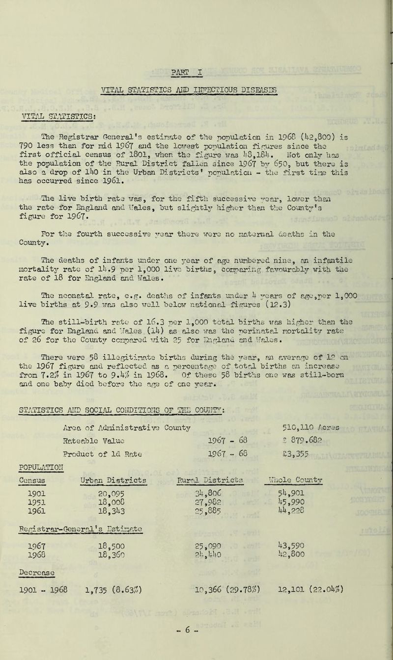 PART I VITAL STATISTICS A!© INFECTIOUS DISEASES ■ ■ ■ ■ ,rn ,m ■» »— ■ n w. ■ » nnTni.wn ifi i it mi m ^«m n imr i , i VITAL STATISTICS; The Registrar General's estinate of the population in 1968 (42,800) is 790 less than for raid 1967 and the lowest population figures since the first official census of 1801, when the figure was 18,184. Hot onljr has the population of the Rural District fallen since 1967 by 650, but there is also a drop of 140 in the Urban Districts' population - the first tine this has occurred since 19ol. The live birth rate was, for the fifth successive ’•ear, lower than the rate for England and Hales, but slightly higher then the County's figure for 1967. For the fourth successive year there were no maternal deaths in the County. The deaths of infants under one year of age numbered nine, rn infantile mortality rate of 14.9 per 1,000 live births, comparing favourably with the rate of 18 for England and Wales. The neonatal- rate, e.g. deaths of infants under 4 years of age,per 1,000 live births at 9.9 was also well below national figures (12.3) The still-birth rate of 16.3 per 1,000 total births was higher then the figure for England and Wales (i4) as also was the perinatal mortality rate of 26 for the County compared with 25 for England and Wales. There were 58 illegitimate births Curing the year, an average cf 12 on the 1967 figure and reflected as a percentage of total births an increase from 7*2% in 1967 to 9.41 in 1968. Of these 58 births one was still-born and one baby died before the age cf one year. STATISTICS AND SOCIAL CONDITIONS OF THE COUNTY: Area of AtLministrative County Rateable Value 1967 - 68 510,110 Acres £ 879.682 Product of Id Rate 1967 - 68 £3,355 POPULATION Census Urban Districts Rural Districts Whole County 1901 20,095 34,806 54,901 1951 18,008 27,982 45,990 1961 18,343 25,885 44,228 Registrar-Oen oral’s Estimate 1967 18,500 25,090 43,590 1968 18,360 24,440 42,800 Decrease 1901 - 1968 1,735 (8.63/1) 10,366 (29.781) 12,101 (22.041)