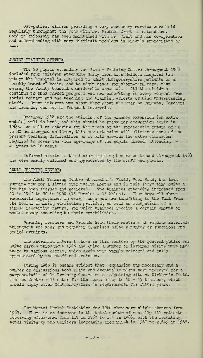 Out-patient clinics providing a very necessary serv5.ce were held regularly throughout the year with Dr. Michael Craft in attendance. Good relationship has been maintained with Dr. Craft and his co-operation and understanding with very difficult problems is greatly appreciated tr* all. JUIIIOR TRAINING CENTRE: The 20 pupils attending the Junior Training Centre throughout 1963 included four children attending daily from Llys Haldwyn Hospital (in return the hospital is prepared to admit Montgomeryshire patients on a weekly boarder basis, and to admit cases for short-term care, thus saving the County Council considerable expense). All the children continue to show marked progress and are benefiting in ever;,/’ respect from social contact and the teaching and training efforts of Lind understending staff. Great interest was shown throughout the year by Parents, Teachers end friends, who met at frequent intervals. December 1968 saw the building of the planned extension (an extra module) well in hand, and this should be ready for occupation early in 1969. As well as catering for the needs of the foreseeable future of up to 30 handicapped children, this new extension will eliminate some of the present teaching difficulties as it will provide the extra classroom required to cover the wide age-range of the pupils already attending - 4 years to 16 years. Informal visits to the Junior Training Centre continued throughout 1968 and were warmly welcomed and appreciated by the staff and pupils. ADULT TRAINING CENTRE: The Adult Training Centre at Kirkhan’s Field, ^ool Road, has been running now for a little over twelve months and in this short time quite a lot has been learned and achieved. The trainees attending increased from 20 in 1967 to 30 in 1968 (15 Females - 15 Males). They have all sham remarkable improvement in every sense and are benefiting to the full from the Social Training curriculum provided, as well as occupations of a simple repetitive nature, for which trainees receive a certain amount of pocket money according to their capabilities. Parents, Teachers and Friends held their meetings at regular intervals throughout the year and together organised suite a number of functions and social evenings. The increased interest shown in this venture by the general public was quite marked throughout 1968 end quite a number of informal visits were made there by various people, which again were warmly welcomed and fully appreciated by the staff and trainees. During 1968 it became evident, that expansion was necessary and a number4 of discussions took place and eventually plans were prepared for a purpose-built Adult Training Centre cn an adjoining site at Kirkham's Field. The new Centre will cater for the needs of up to 40 - 45 trainees, which should amply cover Montgomoryshire ?s requirements for future years. The Mental Health Statistics for 1968 show very slight changes from 1967o There is an increase in the tetaj. number of mentally ill patients receiving after-care from 115 in 3.967 to l4s in 1968, with the resulting total visits by the Officers increasing from 2,544 in 1967 to 2,649 in 1968.