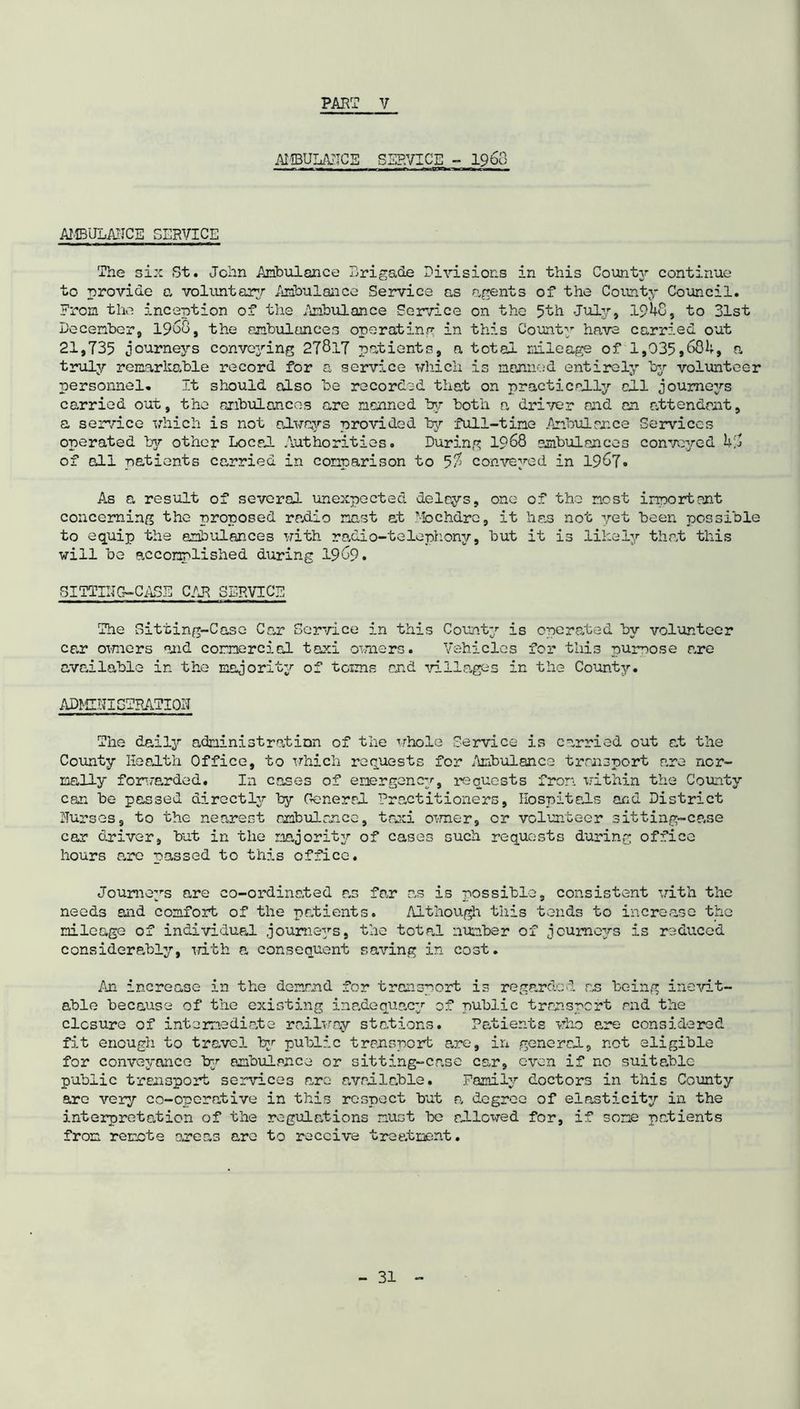 AMBULANCE SERVICE - i960 .. , , 1 ,r -1 ■ ■■■f - AMBULAIICE SERVICE The six St. John Ambulance Brigade Divisions in this County continue to provide a voluntary Ambulance Service as agents of the County Council. From the inception of the Ambulance Service on the 5th July, 191+8, to 31st December, 1968, the ambulances operating in this County have carried out 21,735 journeys conveying 278.17 patients, a total mileage of 1,035,681+, a truly remarkable record for a service which is manned entirely by volunteer personnel. It should also be recorded that on practically all joume2'-s carried out, the ambulances are manned by both a driver and an attendant, a service which is not always provided by full-time Ambulance Services operated by other Local Authorities. During 1968 ambulances conveyed 1+8 of oil patients carried in comparison to 5$ conveyed in 1967. As a result of several unexpected delays, one of the most important concerning the proposed radio mast at Mochdre, it has not yet been possible to equip the ambulances with radio-telephony, but it is likely that this will be accomplished during 1969. SITTING-CASE CAR SERVICE The Sitting-Case Car Service in this County is operated by volunteer car owners and commercial taxi owners. Vehicles for this purpose are available in the majority of towns and •'Tillages in the County. ADMINISTRATION The daily administration of the whole Service is carried out at the County Health Office, to which requests for Ambulance transport are nor- mally forwarded. In cases of emergency, requests from within the County can be passed directly by General Practitioners, Hospitals and District Nurses, to the nearest ambulance, taxi owner, or volunteer sitting-case car driver, but in the majority of cases such requests during office hours are passed to this office. Journeys are co-ordinated as far as is possible, consistent with the needs and comfort of the patients. Although this tends to increase the mileage of individual journeys, the total number of journeys is reduced considerably, with a consequent saving in cost. An increase in the demand for transport is regarded as being inevit- able because of the existing inadequacy of public transport and the closure of intermediate railway stations. Patients who are considered fit enough to travel by public transport are, in generad, not eligible for conveyance by ambulance or sitting-case car, even if no suitable public transport services are available. Family doctors in this County arc very co-operative in this respect but a degree of elasticity in the interpretation of the regulations must be allowed for, if some patients from remote omens are to receive treatment.