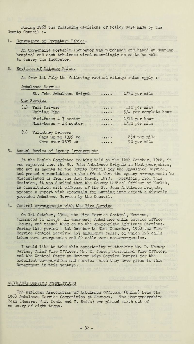 During 1968 the following decisions of Policy were made by the County Council :- 1» Conveyance of Premature Babies* An Oxygenaire Portable Incubator was purchased and based at Newtown hospital and each Ambulance wired accordingly so as to be able to convey the Incubator. 2. Revision of mileage Rates. As from 1st July the following revised mileage rates apply :~ Ambulance Service St. John Ambulrace Brigade Car Service (a) Taxi Drivers Waiting Time Mini-Buses - 7 seoter Mini-buses - 13 seoter (b) Voluntary Drivers Cars up to 1399 cc Cars over 1399 cc l/3d per mile lid per mile 5/- per complete hour 1/ld per hour l/3d per mile 8^d per mile 9d per mile 3. Annual Review of Agency Arrangements At the Health Committee Meeting held on the l6th October, 1968, it was reported that the St. John Ambulance Brigade in Mont gone ryshi re, who act as Agents to the County Council for the Ambulance Service, had passed a resolution to the effect that the Agency arrangements be discontinued as from the 31st March, 1970. Resulting from this decision, it was decided that the County Medical Officer cf Health, in consultation with officers of the St. John Ambulance Brigade, prepare a report with proposals for putting into effect a directly provided Ambulance Service by the Council. k. Control Arrangements with the Fire .Service On 1st October, 1968, the Hire Service Control, Newtcvn, commenced to accept all emergency Ambulance calls outside office. hours, and passed them on to the appropriate Ambulance Stations. During this period - 1st October to 31st December, 1968 the Fire Service Control received 157 Ambulance calls, of which 128 calls taken were emergencies end 29 calls were non-energencics. I would like to take this opportunity of thanking Mr. D. Wheway Davies, Chief Fire Officer, Mr. E. Jones, Divisional Fire Officer, and the Control Staff at Hewtown Fire Service Control for the excellent co-operation and service which they have given to this Department in this venture. AMBULANCE SERVICE COMPETITIONS The Rational Association of Ambulance Officers (Wales) held the I960 Ambulance Service Competition at Hewtown. The Montgomeryshire Team (Messrs. W.E. Neale and n, Smith) was placed sixth out of an entry of eight teams.