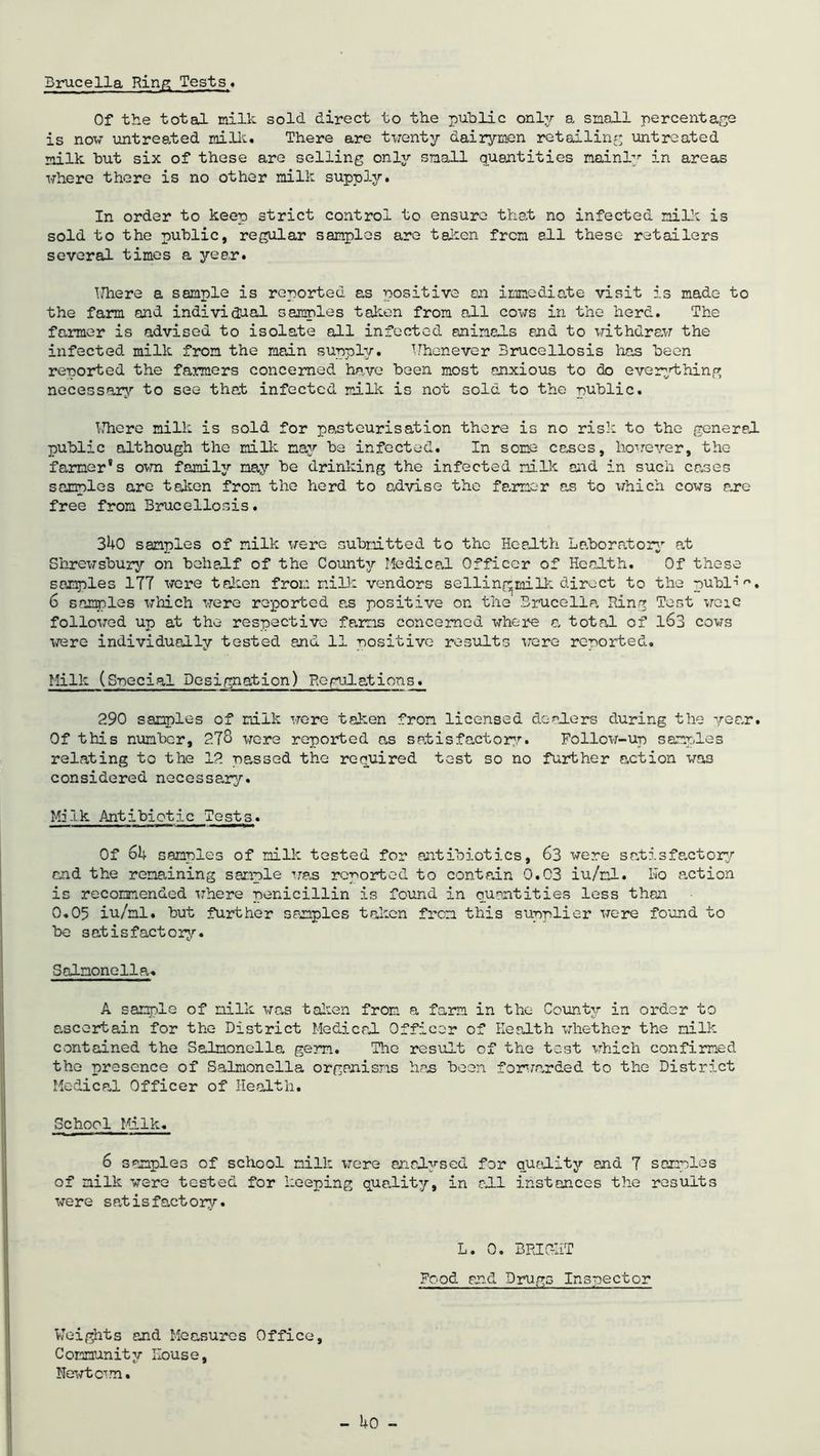 Brucella Ring Tests* Of the total milk sold direct to the public only a snail percentage is now untreated milk. There are twenty dairymen retailing untreated milk hut six of these are selling only snail quantities mainly in areas where there is no other milk supply. In order to keep strict control to ensure that no infected milk is sold to the public, regular samples are taken from all these retailers several times a year. Where a sample is reported as positive an immediate visit is made to the farm and individual samples talien from all cows in the herd. The farmer is advised to isolate all infected animals and to withdraw the infected milk from the main supply. Whenever Brucellosis has been reported the farmers concerned have been most anxious to do everything necessary to see that infected milk is not sold to the public. Where milk is sold for pasteurisation there is no risk to the general public although the milk may he infected. In some canes, however, the farmer's own family nay be drinking the infected milk and in such cases samples are talien from the herd to advise the farmer as to which cows arc- free from Brucellosis. 340 samples of milk were submitted to the Health Laboratory at Shrewsbury on behalf of the County Medical Officer of Health. Of these samples ITT were talien from milk vendors sellingjmilk direct to the publi *. 6 samples which were reported as positive on the Brucella, Ring Tost wcie followed up at the respective farms concerned where a, total of 163 cows were individually tested and 11 positive results were reported. Milk (Special Desi gnat ion) Regulation s. 290 samples of milk were taken from licensed dealers during the year. Of this number, 2T8 were reported an satisfactory. Follow-up samples relating to the 12 passed the required test so no further action was considered necessary. Milk Antibiotic Tests. Of 64 samples of milk tested for antibiotics, 63 were satisfactory and the remaining sample was reported to contain 0.03 iu/nl. Kb action is recommended where penicillin is found in quantities less than 0.05 iu/nl. hut further samples taken from this supplier were found to he satisfactory. Salmonella. A sample of milk was talien from a farm in the County in order to ascertain for the District Medical Officer of Health whether the milk contained the Salmonella gem. The result of the test which confirmed the presence of Salmonella organisms has been forwarded to the District Medical Officer of Health. School Milk. 6 samples of school milk were analysed for quality and T samples of milk were tested for keeping quality, in all instances the results were satisfactory. L. 0. BRIGHT Food and Drugs Inspector Weights and Measures Office, Community House, Newt c5 m.