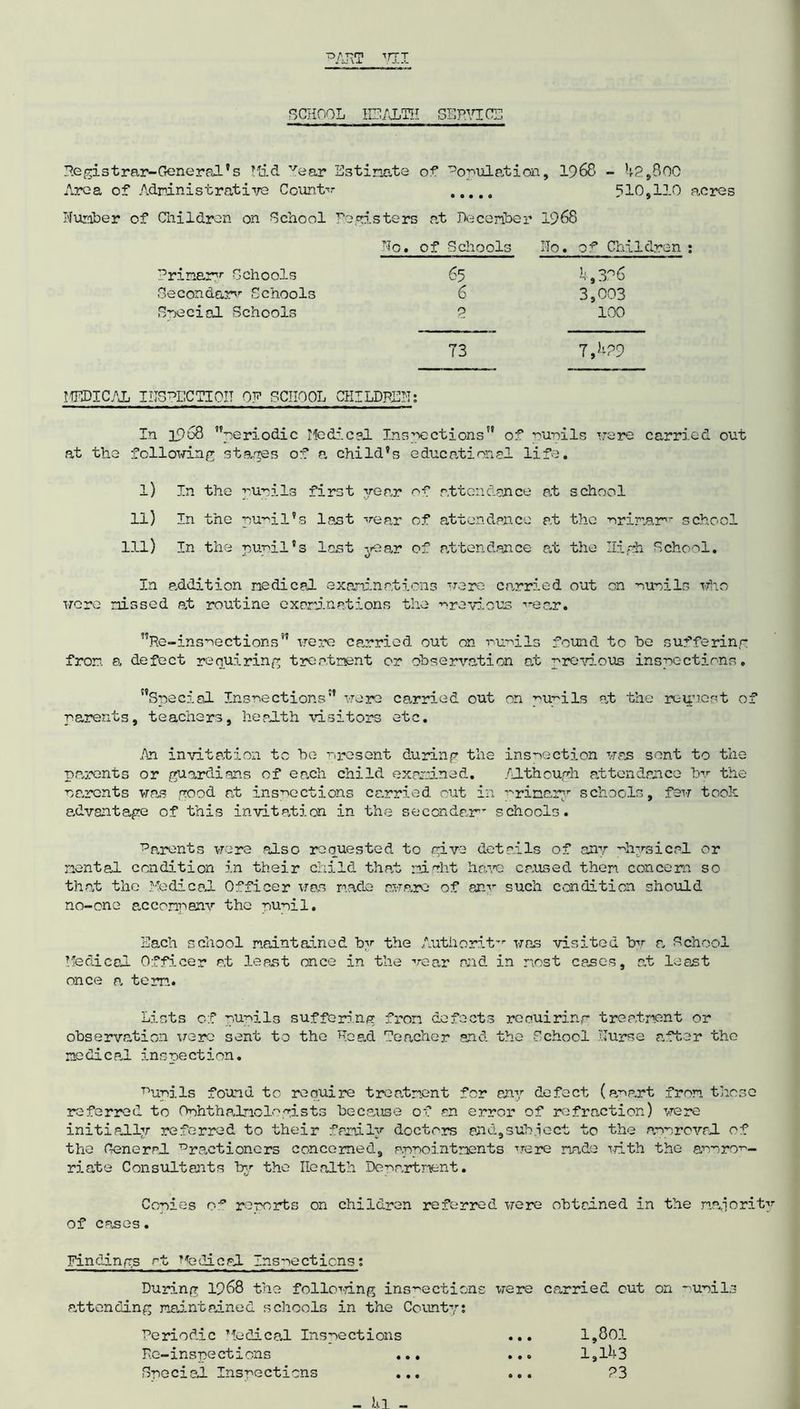 SCHOOL HEALTH SERVICE He gi s tr ar-Gene r al' s Mad vear Estimate of Population, 1968 - 42,300 Area of Administrative Counter 510,110 acres Number of Children on School registers at December 1968 Ho. of Schools iTo. of Children : Primary Schools 65 4,396 Secondary Schools 6 3,003 Special Schools 2 100 73 7,429 MEDICAL IITSHECTI0IT OF SCHOOL CHILDREN: In 1968 ’’periodic Medical Inspections” of pupils were carried out at the following stages of a child’s educational life. l) In the pupils first year of attendance at school ll) In the pupil’s last vear of attendance at the primary school 111) In the pupil's last year of attendance at the High School. In addition medical examinations were carried out on pupils who were missed at routine examinations the previous vear. ”Re-insnections” irere carried out on pupils found to be suffering from, a defect requiring treatment or observation at previous inspections. ’’Special Inspections” were carried out on pupils at the request of parents, teachers, health visitors etc. An invitation to be present during the inspection was sent to the parents or guardians of each child examined. Although attendance by the parents was good at inspections carried out in primary schools, few took advantage of this invitation in the secondary schools. Barents were also requested to give details of any physical or mental condition in their child that night have ca.used them concern so that the Medical Officer was made aware of cam” such condition should no-one acconpanv the pupil. Each school maintained by the A.utiiorit-r was visited bv a School Medical Officer at leant once in the vear and in most cases, at least once a. term. Lists of pupils suffering from defects requiring treatment or observation were sent to the Head Teacher and the School Nurse after the ne&icaJ. inspection. Kurils found to require treatment for any defect (apart from those referred to Ophthalmologists because of an error of refraction) were initially referred to their family doctors and,subject to the approval, of the general 73 racti oners concerned, appointments were made with the approp- riate Consultants In’- the Health Department. Copies reports on children referred were obtained in the majority of cases. Findings at Nodical Inspections: During 1968 the following inspections were carried out on attending maintained schools in the County: Periodic Medical Inspections Re-inspections . Special Inspections 1,801 1,143 23 -'Upils 0 0*
