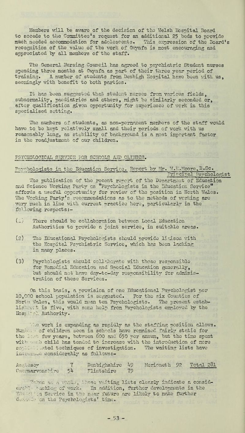 Members will be aware of the decision of the Welsh Hospital Board to accede to the Committee’s request for an additional 25 beds to provide much needed accommodation for adolescents. This expression of the Board’s recognition of the value of the work of Gwynfa is most encouraging and appreciated by all members of the staff. The General Hursing Council has agreed to psychiatric Student nurses spending three months at Gwynfa as part of their three year period of training. A number of students from Denbigh Hospital have been with us, seemingly with benefit to both parties. It has been suggested that student nurses from various fields, subnomality, paediatrics and ethers, night be similarly seconded or, after qualification given opportunity for experience of work in this specialised setting. The numbers of students, as non-pemnnent members of the staff would have to be kept relatively small and their periods of work with us reasonably long, as stability of background is a most important factor in the readjustment of our children. PSYCHOLOGICAL SERVICE TOR SCHOOLS ABD CLIJTIC3. Psychologists in the Education Service^ Re-port by Hr. W.L.Moore,B.Sc.  Principal Psychologist The publication of the recent report of the Department of Education and Science Working Party on Psychologists in the Education Service affords a useful opportunity for review of the position in Worth Wales. The Working Party’s recommendations as to the methods of working are very much in line with current -practice hero, particularly in the following respects:- (_) There should be collaboration between Local Education Authorities to provide a joint service, in suitable a,reas. (2) The Educational Psychologists should provide liaison with the Hospital Psychiatric Service, which has been lacking in many places. (3) Psychologists should collaborate with those responsible for Remedial Education end Special Education generally, but should not have day-tc-dsy responsibility for adminis- tration of these Services. On this basis, a provision of one Educational Psychologist per 10,000 school population is suggested. Per the six Counties of Worta Wales, this would moan ten Psychologists. The present cstab- lishoti't is five, with some help from Psychologists employed by the Ifo sp 0 1 Authority. Vue work is expanding as rapidly as the staffing position allows. Irnnh ■ of children soon in schools have remained fairly static for the l.:st few years, between 600 and 650 per annum, but the time spent with ■ • ;c.h child has tended to increase with the introduction of more sopHi •1-ated techniques of investigation. The waiting lists have incr^as^o. considerably as follows An ole soy T Denbighshire 49 Merioneth 92 Total 281 Caernarvonshire 54 Flint shire 79 erai'P G.zj.vv ken ac a whole, ’..hose waiting lists clearly indicate a consid- ' acklog of work,, In addition, further developments in the :n Service in the near future are likely to make further on the Psychologists’ time.