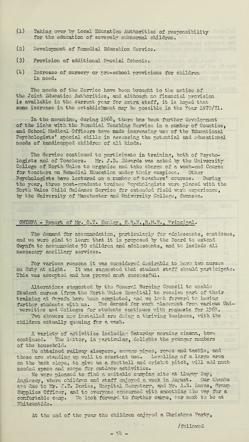 for the education of severely subnormal children. (2) Development of Femedial Education Service. (3) Provision of additional Special Schools. (U) Increase of nursery or pre-school provisions for children in need. The needs of the Service have been brought to the notice of the Joint Education Authorities, and although no financial provision is available in the current year for extra staff, it is hoped that some increase in the establishment nay be possible in the Year 1970/71. In the meantime, during 1968, there has been further development of the links with the Remedial Teaching Service in a number of Counties, and School Medical Officers have made increasing use of the Educational Psychologists’ special skills in assessing the potential and educational needs of handicapped children of all kinds. The Service continued to participate in training, both of Psycho- logists e.nd of Teachers. Mr. J.B. Edwards was asked by the University College of North Wales to organise and take change of a week-end Course for teachers on Remedial Education under their auspices. Other Psychologists have lectured on a number of teachers’ courses. During the yean, three post-graduate trainee Psychologists were planed with the North Wales Child Guidance Service for extended field work experience, by the University of Manchester and University College, Swansea. GWYNFA - Re-port of Hr. O.T. Henley, S.R.N.,R.H.N., Principal. The demand fer accommodation, particularly for adolescents, continues, and we wore glad to learn that it is proposed by the Board to extend Gwynfa to accommodate 50 children and adolescents, and to include all necessary ancillary services. For various reasons it was considered desire.ble to have two nurses on duty at night. It was suggested that student staff should participate. This was accepted and has proved most successful. Alterations suggested by the General. Nursing Council to enable Student nurses (from the North Wales Hospital) to receive pant of their training a.t Gwynfa hp.ve been completed, and we look forward to having further students with us. The demand for work placement from various Uni- versities and Colleges for students continues with requests for 1969. Two showers now installed are doing a thriving business, with the children actually queuing for a wash. A variety of activities including Saturday morning cinema, have continued. The latter, in particular, delights the younger members of the household. We obtained railway sleepers, sewage pipes, ropes and tackle, and these are standing up well to constant use. Levelling of a large area on the back slope, to give us a football and cricket pitch, will add much needed spe.ee and scope fer outdoor activities. We wore pleased to find a suitable camping site at Llupwy Bay, Anglesey, where children and staff enjoyed a week in August. Our thanks ere due to Mr. J.E. Davies, Hospital Secretary, and Mr. A.H. Lucas, Group Supplies Officer, and to everyone concerned with smoothing the way for a comfortable ennp. We look forward to further camps, cur next to be at Whitsuntide. At the end of the year the children enjoyed a Christmas Party, /followed