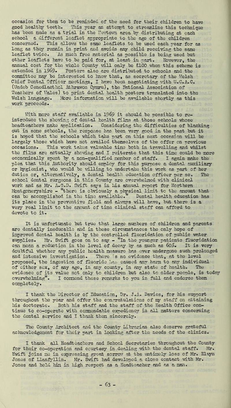 occasion for them to he reminded of the need for their children to have good healthy teeth. This year oxl attempt to streamline this technique has been made as a trial in the ITewtown area by distributing at each school a different leaflet appropriate to the age of the children concerned. This allows the same leaflets to be used each year for as long as they remain in print and avoids any child receiving the same leaflet twice. As much free material as possible is being used but other leaflets have to be paid for, at least in part. However, the annual cost for the whole County trill only be £100 when this scheme is extended in 1969- Posters also are distributed to schools and the committee nay be interested to know that, as secretary of the Welsh Chief Dental Officer meetings, I have been negotiating with U.C.A.C. (Undeb Cenedlaethol Athrawon Cymru), the national Association of Teachers of Wales) to print dental health posters translated into the Welsh language. More information will be available shortly as this work proceeds. With more staff available in 19&9 it should he possible to re- introduce the showing of dental health films at those schools whose headteachers make application. Considering the difficulties of blacking out in some schools, the response has been very good in the past but it is hoped that the schools which take part on this next occasion will be largely those which have not availed themselves of the offer on previous occasions. This work talias valuable time both in travelling and whilst the films are actually showing and I reiterate that this time could he more economically spent by a non-qualified member of staff. I again moke the plea that this Authority should employ for this purpose a dental auxiliary or hygienist, who would be Trilling to undertake this work as part of her duties or, alternatively, a dental health education officer per se. The school dental surgeons in this County are overwhelmed with clinical work and as Mr. A.G.D. Swift says in his annual report for northern Montgomeryshire - there is obviously a physical limit to the amount that can be accomplished in the tine available. Dental health education has its place in the preventive field and always will have, but there is a very real limit to the amount of tine clinical staff can afford to devote to it. It is unfortunate but true that large numbers of children and parents are dentally ineducable and in these circumstances the only hope of improved dental health is by the controlled fluoridation of public water supplies. fir. Swift goes on to say - in the younger patients fluoridation can mean a reduction in the level of decay by as much as 60$. It is very doubtful whether any public health measure has over undergone such prolonged and intensive investigation. There ‘s no evidence that, at the level proposed, the ingestion of fluoride has caused any harm to any individual of either sex, of any age, in any county, in any state of health. The evidence of its value not only to children but also to older people, is today overwhelming. I commend these remarks to you in full and endorse them completely. I thank the Director of Education, Dr. J.A. Davies, for his support throughout the year and offer the congratulations of cy staff on attaining liis doctorate. Both his staff and the staff of the Health Office con- tinue to co-operate with commendable expediency in all matters concerning the dental service and I thank them sincerely. The County Architect and the County Librarian also deserve grateful acknowledgement for their part in looking after the needs of the clinics. I thank all Headteachers end School Secretaries throughout the County for their co-operation and courtesy in.dealing with the dental staff. Mr. Swift joins me in expressing great sorrow at the untimely loss of Mr. Eluyn Jones of Llanfyilin. Mr. Swift had developed a close contact with Mr. Jones and held him in high respect as a Headteacher end as a man.