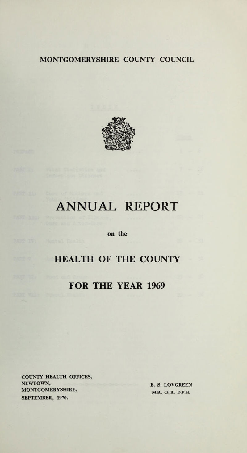 ANNUAL REPORT on the HEALTH OF THE COUNTY FOR THE YEAR 1969 COUNTY HEALTH OFFICES, NEWTOWN, MONTGOMERYSHIRE. SEPTEMBER, 1970. E. S. LOVGREEN M.B., Ch.B., D.P.H.