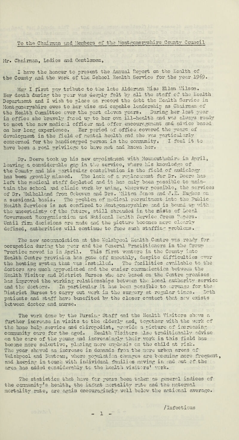 Hr. Chaiman. Ladies and Gentlemen, I have the honour to present the Annual Report on the health of the County and the work of the School Health Service for the year 19&9. May I first pay tribute to the late Aide man Miss Ellen Uilson. Her death during the year was deeply felt by ala the staff of the health Department and I wish tc place on record the debt the Health Service in Montgomeryshire owes to her vise end capable leadership- as Chairman of the Health Committee ever the past eleven years. During her lent year in office she bravely faced up to her own ill-health end was always ready tc meet the new medical officer and offer encouragement end advice based on her long experience. Her period of office covered the years of development in the field of mental health end she was particularly concerned for the handicapped person in the community. I feel it to have been a real privilege to have net and known her. Dr. Deere took up his new appointment with Monncuthshire in April, leaving a considerable gap in the service, where his knowledge of the County and his particular contribution in the field of audiology has been greatly missed. The lack of a replacement for Dr. Deere has left the nodical staff depleted and it has only been possible to main- tain the school and clinic work by using, wherever possible, the services of Dr. Hulholland from Gob oven end Drs. Milt on Jones and .T.E. Hughes on a sessional basis. The problem of medical recruitment into the Public Health Services is not confined to Montgomeryshire end is bound up with the uncertainty of the future, still shrouded in the mists of Local Government Reorganisation and national Health Service Green Papers• Until firm decisions .are made and the picture becomes mere clearly defined, authorities will continue to face such staffing problems. The new accommodation at the Welshpool Health Centre was ready for occupation during the year and the General 'Practitioners in the Group Practice moved in in April. This first venture in the County into Health Centre provision has gone off smoothly, despite difficulties ever the heating system that was installed. The facilities available to the doctors are much appreciated and the easier communication between the Health Visitor end District Nurses who are based on the Centre premises has improved the and the doctors. working relationships between the local nuthcrit In particular it has been possible to arrange ,v service for the District Nurses to carry out work in the surgery at regular times. Loth patients and staff have benefited bv the closer contact that now exists between doctor and nurse. The work dene by the Nursing Staff further increase in visits to the older! the hone help service and chiropodist, p and the Health Visitors shews y and, together with the work rovi&e a fracture of increasin, community care for the aged. Health Visiters .Iso traditionally on the care of the young and increasingly their work in this field udviso has become more sel*rctivc, placing more emphasis on the child at risk. The year shoved an increase in demands from the mere urban areas of Welshpool and llevtcwn, where population changes are becoming mere frequent and keeping in touch with individual families moving in end out of the area has added considerably tc the health visitors' work. 9 The statistics chat have for years been taken as general indices cf the community*s health, the infant mortality rate and the maternal mortality rate, are- again encouragingly well below the national average. /Infectious