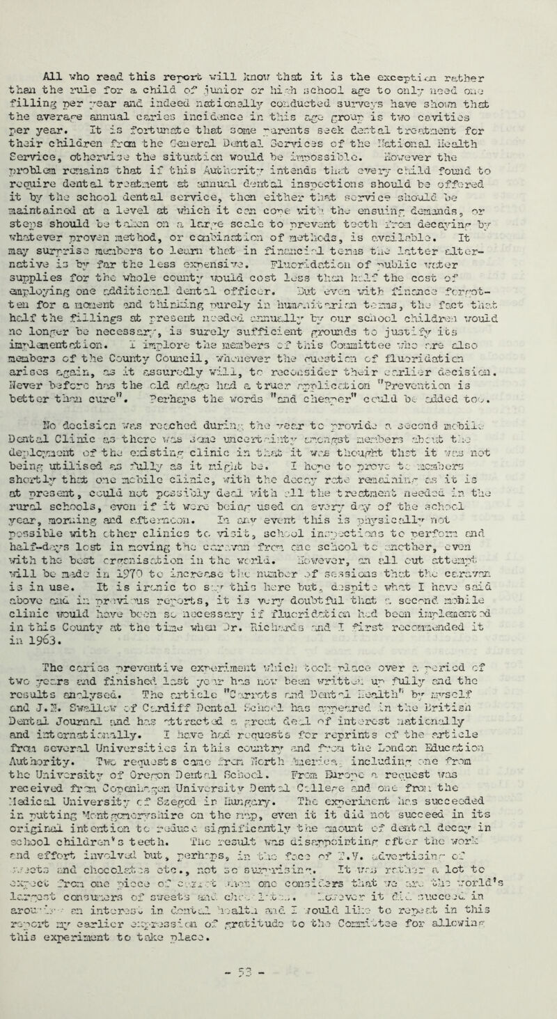 All who read this report will know that it is the exception rather than the rule for a child of .junior or hieh school are to only need one filling per year and indeed nationally conducted surveys haw shown that the average annual caries incidence in this age group is tvro cavities per year. It is fortunate that some parents seek dental treatment for their children frcra the General Dental Services of the national Health Service, otherwise the situation would he impossible. However the problem remains that if this Authority intends that every child found to require dental treatment at annual dental inspections should be offered it by the school dental service, then either that service should be maintained at a level at which it can core vitk the ensuing demands, or steps should be taken on a large scale to prevent teeth from decaying by whatever proven method, or c cabinet ion of methods, is available. It may surprise members to learn that in financial terms the latter alter- native is by far the less expensive. Fluoridation of public water supplies for the whole county would cost loss than half the cost of employing one additional dental officer. But even with finance forgot- ten for a moment and thinking purely in humanitarian terms, the fact that half the fillings at present needed annually by our school children would no longer be necessary, is surely sufficient grounds to justify its inclement at i on. I implore the members of this Committee who are also members of the County Council, whenever the question of fluoridation arises again, as it assuredly will, to reconsider their earlier decision. Hever before has the old adage had a truer application Prevention is better than cure. Perhaps the words and cheaper could be added too. Ho decision was reached during; the wear to provide a second mobile Dental Clinic as there was same uncertainty amongst members about the deployment of the existing clinic in that it was thought that it was not being utilised ms fully as it might be. I hope to prove- to members shortly that one mobile clinic, with the decay rate remaining as it is at present, could not possibly deed, with all the treatment needed in the rural schools, even if it wore- being used on every day of the school year, morning and afternoon. In any event this is physically not possible with other clinics to visit, school inspections to perform end half-days lost in moving the caravan from one school to another, even with the best organisation in the world. However, an all cut attempt will be made in 1970 to increase the number of sessions that the caravan is in use. It is ironic to say this here but, despite what I have said above and in previous reports, it is very doubtful that a second mobile clinic would have been so necessary if fluoridation hod been implemented in this Count;* at the time when Dr. Richards and I first recommended it in 1963. The caries preventive experiment which took place over 0. period of two years end finished last year has now been written up fully end the results analysed. The article Carrots and Dental Health by myself and J.H. Swallow of Cardiff Dental School has appeared in the British Dental Journal and has attracted a greet deal of interest nationally and intornatianally. I have had requests for reprints of the article from several Universities in this country and from the London Education Authority. Two requests came from north kaeriea;. including one from the University of Oregon Dental School. From Europe a request was received from Copenhagen University Dental College and one fron the Medical University cf Szeged ir Hungary. The experiment has succeeded in putting Montgenoryshire on the nap, even it it did not succeed in its original intention to reduce significantly the amount of dental decay in school children's teeth. The result was disappointing after the work and effort involved but, perhaps, in the face of T.V. advertising of y./eets and chocolates etc., not sc surprising. It was rather a lot to expect from one piece cf cazeot .men one considers that we are the world’s largest consumers of sweets and choc late.,. However it did succeed in arou'ir • m interest in dental health aid I would like to repeat in this report my earlier expression of gratitude to the Committee for allowing this experiment to take place.