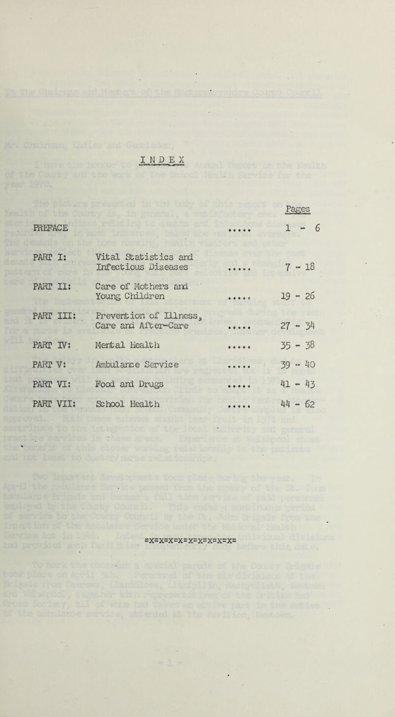 INDEX Pages PREFACE 1-6 PART I: Vital Statistics and Infections Diseases CO 1—1 l PART II: Care of Mothers and Young Children • • • • c 19 - 26 PART III: Prevention of Illness, Care and After-Care 27 - PART IV: Mental Health 35-38 PART V: Ambulance Service 39 - 'to PART VI: Food and Drugs rOk 1 i—1 -=r PART VII: School Health 44 - 62 =x=x=x=x=x=x=x=x=x=