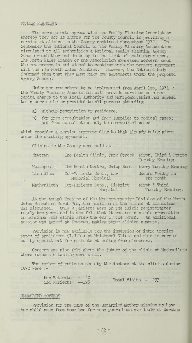 FAMILY PLANNING: The arrangements agreed with the Family Planning Association whereby they act as averts for the County Council in providing a service at clinics in the County continued throughout 1970. In September the National Council of the family Planning Association circulated to all authorities a National Family Planning Agency Scheme which they had dream up in the light of their experience. The North Wales Branch of the Association expressed concern about the new proposals and wished to continue with the present agreement with the six North Wales Counties. However, the National body informed then that they mrst make new agreements under the proposed Agency Scheme. Under the new scheme to be implemented frcm April 1st, 1971 • the Family Planning Association will provide services on a per capita charge to the local authority and Montgomeryshire has agreed to a service being provided to all persons attending a) without restriction by residence. b) for free consultation and free supplies to medical cases; and free consultation only to non-medical cases which provides a service corresponding to that already being given under the existing agreement. Clinics in the County were held at Newtown Tne Health Clinic, Park Street Welshpool - Llanidloes Machynlleth First, Third & Fourth Tuesday Evening^ The Health Centre, Salop Road Every Tuesday Evening Out “■'Patients Dent ., War Secord Friday in Memorial Hospital the month Out-Patients Dept., District First & Third Hospital Tuesday Evenings At the Annual Meeting of the Montgomeryshire Division of the North Wales Branch on March 2nd, the position at the clinic at Llanidloes was discussed. Only 9 patients were on the clinic registerafter nearly two years and it was felt that it was not a viable proposition to continue this clinic after the end of the month. An additional session was agreed at Newtown, making three clinics a month. Provision is now available for the insertion of infcre uterine types of appliances (I.U.D.) at Welshpool Clinic and this is carried out by appointment for patients attending frcm elsewhere. Concern was also felt about the future of the clinic at Machynlleth where numbers attending were small. The number of patients seen by the doctors at the clinics during 1970 were New Patients - 40 Old Patients —126 Total Visits - 233 UKMARRIED MOTHERS; Provision for the care of the unmarried mother wishing to have her child away frcm home has for many years been available at Bersham