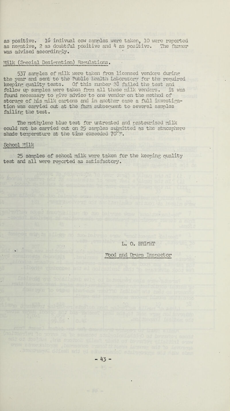 as positive. 16 indivual cow samples were taken, 10 were reported as negative, 2 as doubtful positive and 4 as positive. The farmer was advised accordingly. Milk (Special Designation) Regulations. 537 samples of milk were taken frcm licensed vendors during the year and sent to the Public Health Laboratory for the required keeping quality tests. Of this number 28 failed the test and follow up samples were taken from all these milk vendors. it was found necessary to give advice to one vendor on the method of storage of his milk cartons and in another case a full investiga- tion was carried out at the farm subsequent to several sanples failing the test. The methylene blue test for untreated and pasteurised milk could not be carried out on 25 samples submitted as the atmosphere shade temperature at the time exceeded- 70°P. School Milk 25 samples of school milk were taken for the keeping quality test and all were reported as satisfactory. L. 0. BRIOHT ^ood and Drugs Inspector -