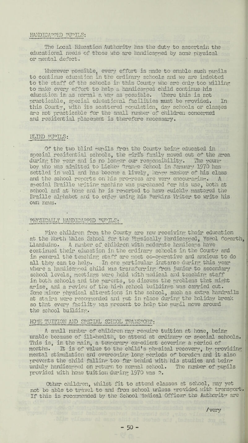 HANDICAPPED PUPILS: The Local Education Authority has the duty to ascertain the educational needs of those who are handicapped by some physical or mental defect. VJhenever possible, every effort is made to enable such nuoils to continue education in the ordinary schools and we are indebted to the staff of the schools in this County who are only too willing to make every effort to help a handleanped child continue his education in as normal a, way as possible. Uhere this is not practicable, special educational facilities must be nrovided. In this County, with its scattered population, day schools or classes are rot practicable for the small number of children concerned and residential placement is therefore necessary. BLII'D PUPILS: Q*’ the two blind nunils from the County being educated in special residential schools, the girl's family moved out o^ the area during the year and is no longer our responsibility. The young boy who was admitted to Lickev Orange School in January 1970 has settled in well and has become a lively, iianpy member of Ms class and the school reports on Ms progress are very encouraging. A special Braille writing macMne was purchased -Tor his use, both at school and at home and he is reported to have ouicklv mastered the Braille alphabet and to epjoy using his Perkins Briter to write Ms ovai news. PHYSICAILY HANDICAPPED ^UPILS: rive children from the County are now receiving their education at the North kales School for the Physically Handicapped, Ysrol Hogarth, Llandudno. A number of children with moderate handicaps have continual their education in the ordinary schools in the County and in general the teacMng staff are most co-operative and anxious to do all the/ can to help. In ore particular instance during this year where a landicanped child was transferring from junior to secondary school levels, meetings -were held with medical and teacMng staff in both schools and the parents, to discuss the problens that might arise, ard a review of the MHa school buildings was carried out. Some minor physical alterations in the school, such as extra handrails at stairs were recommended ard put in place during the holiday break so that every facility was present to help the pupil move around the school building. H01E TUITION AID SPLCLAL SC BOX TPANSPCRT: A snail number of children may renuire tuition at heme, being unable because of ill-health, to attend at ordinary or special schools. This is, in the main, a tonnorary expedient covering a period of months. It is of value to the cMld’s physical recover:/, by providing mental stimulation ard overcoming long periods o^ boredom and it also prevents the cMld falling too far behind with Ms studies and being* unduly handicapped on return to normal school. The number of pupils provided with tone tuition during 1970 was ?. Other cMldren, wMlst fit to attend classes at school, may yet not be able to travel to and from school unless provided with transport. If tMs is recommended by the School Medical Officer the Authority are /very