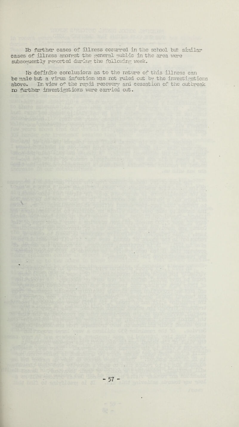 Ifo further* cases of illness occurred in the school but similar cases of illness amorist the general public in the area were subsequently resortoi during the following week. No definite conclusions as to the nature of this illness can be male but a virus infection was not ruled out by the investigations above. In view o^ the rapid recovery and cessation of the outbreak no further investigations were carried out.