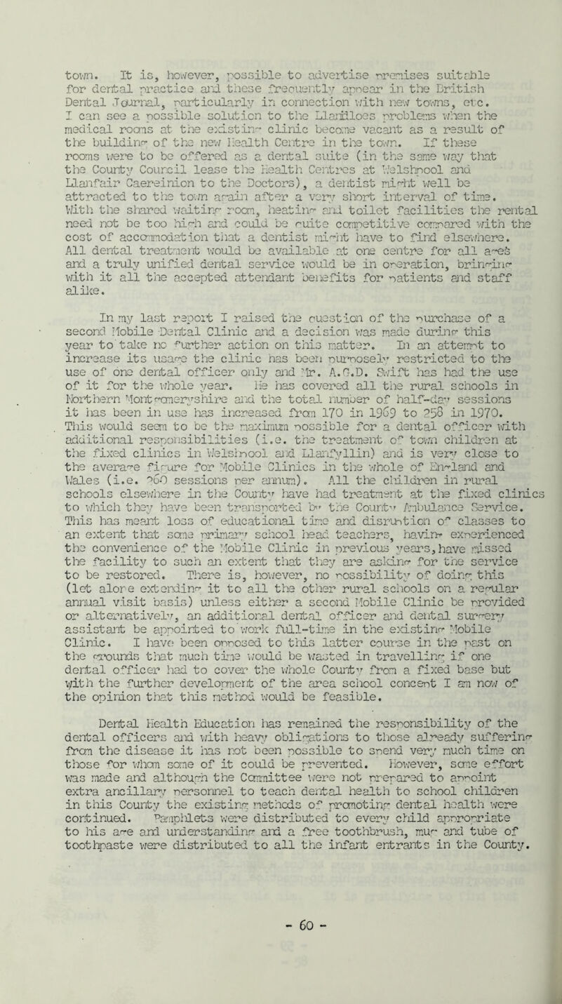 town. It is, however, possible to advertise premises suitable for dental practice and these freouently appear in the British Dental Journal, particularly in connection with new towns, etc. I can see a possible solution to the Llariiloes problems when the medical roans at the existing clinic become vacant as a result of the buildino- of the new Health Centre in the town. If these rooms were to be offered as a dental suite (in the same way that the County Council lease the Health Centres at Welshpool and Llanfair Caereinion to the Doctors), a dentist might well be attracted to the town again after a very short interval of time. With the shared waitinr roam, heatino- and. toilet facilities the rental need not be too hi dr and could be suite competitive compared with the cost of accommodation that a dentist mid it have to find elsewhere. All dental treatment would be available at one centre for all a~eb and a truly unified dental service would be in operation, bringing with it all the accepted attendant benefits for patients and staff alike. In my last report I raised the ouestion of the purchase of a second Mobile -Dental Clinic and a decision was made durinr this year to'take no -further action on this matter. In an atterrrt to increase its usage the clinic has been ournosel,r restricted to the use of one dental officer only and ?lr. A.C-.D. Swift has had the use of it for the whole year. He lias covered all the rural schools in Northern Montgomeryshire and the total number of half-day sessions it has been in use has increased from 170 in 1969 to 2^8 in 1970. This would seem to be the maximum possible for a dental officer with additional responsibilities (i.e. the treatment of town children at the fixed clinics in Welsimool and Llanfvllin) and is very close to the average figure for Mobile Clinics in the whole of England and Wales (i.e. foO sessions per annum). All tie children in rural schools elsewhere in the Count-1/ have had treatment at the fixed clinics to which they have been transported cm the Countv Ambulance Service. This has meant loss of educational time and disruption a classes to an extent that sene primary school head teachers, havirm exnerienced the convenience of the Mobile Clinic in previous years, have missed the facility to such an extent that they are asld.no- for the service to be restored. There is, however, no possibility of doing this (let alone extending it to all the other rural schools on a regular annual visit basis) unless either a second Mobile Clinic be provided or alternatively, an additional dental officer and dental suro-ery assistant be appointed to’work full-time in the existing Mobile Clinic. I have been opposed to this latter course in the neat on the grounds that much time -would be wasted in travelling if one dental officer had to cover the whole Count-v from a fixed base but tyith the further development of the area school concept I an now of the opinion that this method would be feasible. Dental Health Education lias remained the responsibility of the dental officers and with heavy oblipations to those already suffering from the disease it has not been possible to spend very much time on those for whom some of it could be prevented. However, seme effort was made and although the Cormittee were not prepared to appoint extra ancillary personnel to teach dental health to school children in this County the existing methods of promoting dental health were continued. Pamplilets were distributed to every child appropriate to his a-'-e and understanding and a free toothbrush, mug and tube of toothpaste were distributed to all the infant entrants in the County.