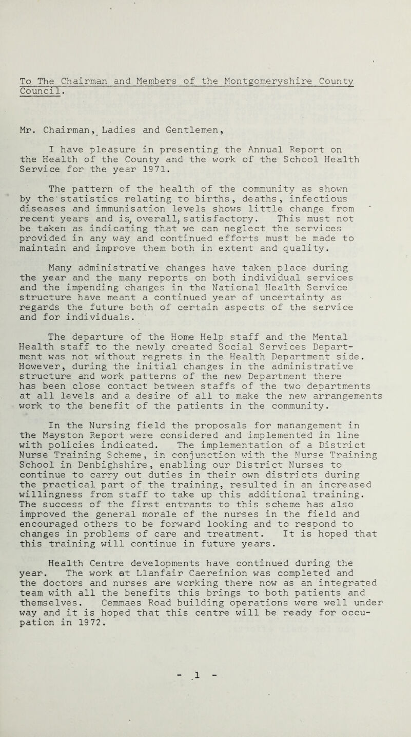 To The Chairman and Members of the Montgomeryshire County Counci1. Hr. Chairman, Ladies and Gentlemen, I have pleasure in presenting the Annual Report on the Health of the County and the work of the School Health Service for the year 1971. The pattern of the health of the community as shown by the'statistics relating to births, deaths, infectious diseases and immunisation levels shows little change from recent years and is, overall, satisfactory. This must not be taken as indicating that we can neglect the services provided in any way and continued efforts must be made to maintain and improve them both in extent and quality. Many administrative changes have taken place during the year and the many reports on both individual services and the impending changes in the National Health Service structure have meant a continued year of uncertainty as regards the future both of certain aspects of the service and for individuals. The departure of the Home Help staff and the Mental Health staff to the newly created Social Services Depart- ment was not without regrets in the Health Department side. However, during the initial changes in the administrative structure and work patterns of the new Department there has been close contact between staffs of the two departments at all levels and a desire of all to make the new arrangements work to the benefit of the patients in the community. In the Nursing field the proposals for manangement in the Mayston Report were considered and implemented in line with policies indicated. The implementation of a District Nurse Training Scheme, in conjunction with the Nurse Training School in Denbighshire, enabling our District Nurses to continue to carry out duties in their own districts during the practical part of the training, resulted in an increased willingness from staff to take up this additional training. The success of the first entrants to this scheme has also improved the general morale of the nurses in the field and encouraged others to be forward looking and to respond to changes in problems of care and treatment. It is hoped that this training will continue in future years. Health Centre developments have continued during the year. The work at Llanfair Caereinion was completed and the doctors and nurses are working there now as an integrated team with all the benefits this brings to both patients and themselves. Cemmaes Road building operations were well under way and it is hoped that this centre will be ready for occu- pation in 1972.