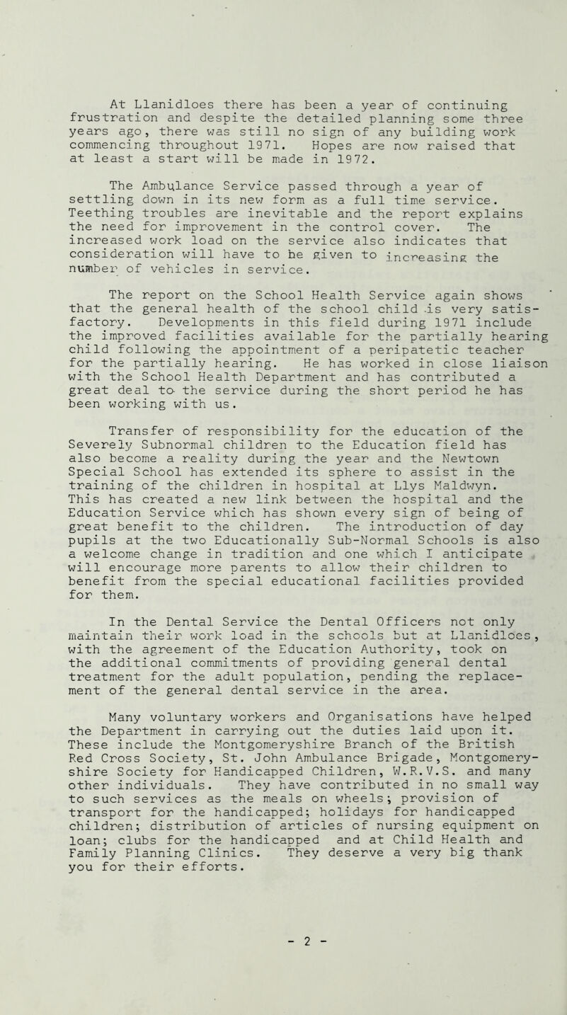 At Llanidloes there has been a year of continuing frustration and despite the detailed planning some three years ago, there was still no sign of any building work commencing throughout 1971. Hopes are now raised that at least a start will be made in 1972. The Ambulance Service passed through a year of settling down in its new form as a full time service. Teething troubles are inevitable and the report explains the need for improvement in the control cover. The increased work load on the service also indicates that consideration will have to he given to increasing the number of vehicles in service. The report on the School Health Service again shows that the general health of the school child .is very satis- factory. Developments in this field during 1971 include the improved facilities available for the partially hearing child following the appointment of a peripatetic teacher for the partially hearing. He has worked in close liaison with the School Health Department and has contributed a great deal to- the service during the short period he has been working with us. Transfer of responsibility for the education of the Severely Subnormal children to the Education field has also become a reality during the year and the Newtown Special School has extended its sphere to assist in the training of the children in hospital at Llys Maldwyn. This has created a new link between the hospital and the Education Service which has shown every sign of being of great benefit to the children. The introduction of day pupils at the two Educationally Sub-Normal Schools is also a welcome change in tradition and one which I anticipate will encourage more parents to allow their children to benefit from the special educational facilities provided for them. In the Dental Service the Dental Officers not only illdJ.Il Ldlll LI id J. I? -i ~ A J ~ iuqu -Li i O l''. s~\ I «—* O L»1 iUUUO T 1 tsm s~\~\ ^ c JJ J-Uil-L UJ. 5 with the agreement of the Education Authority, took on the additional commitments of providing general dental treatment for the adult population, pending the replace- ment of the general dental service in the area. Many voluntary workers and Organisations have helped the Department in carrying out the duties laid upon it. These include the Montgomeryshire Branch of the British Red Cross Society, St. John Ambulance Brigade, Montgomery- shire Society for Handicapped Children, W.R.V.S. and many other individuals. They have contributed in no small way to such services as the meals on wheels; provision of transport for the handicapped; holidays for handicapped children; distribution of articles of nursing equipment on loan; clubs for the handicapped and at Child Health and Family Planning Clinics. They deserve a very big thank you for their efforts.