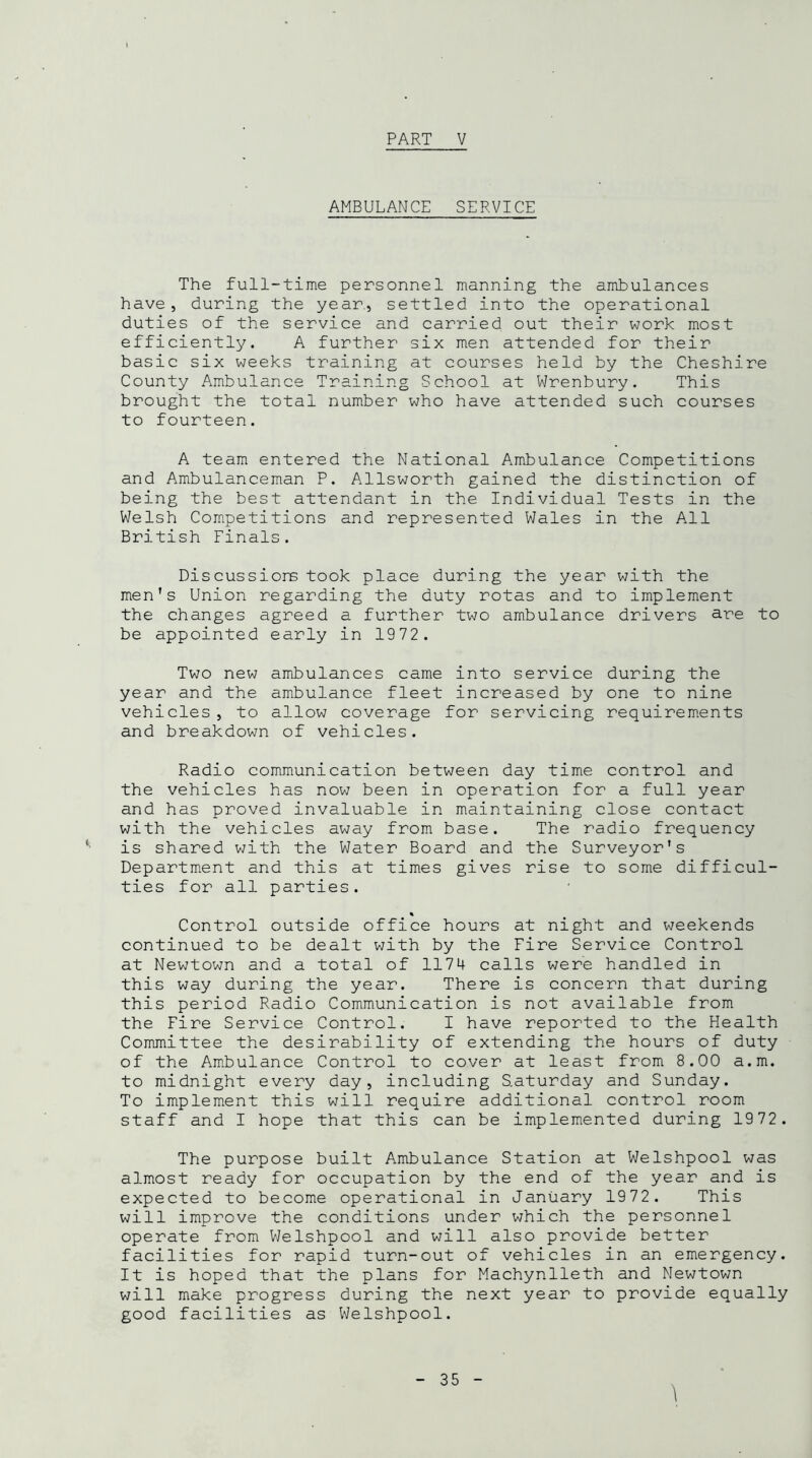 AMBULANCE SERVICE The full-time personnel manning the ambulances have, during the year, settled into the operational duties of the service and carried out their work most efficiently. A further six men attended for their basic six weeks training at courses held by the Cheshire County Ambulance Training School at Wrenbury. This brought the total number who have attended such courses to fourteen. A team entered the National Ambulance Competitions and Ambulanceman P. Allsworth gained the distinction of being the best attendant in the Individual Tests in the Welsh Competitions and represented Wales in the All British Finals. Discussions took place during the year with the men's Union regarding the duty rotas and to implement the changes agreed a further two ambulance drivers are to be appointed early in 1972. Two new ambulances came into service during the year and the ambulance fleet increased by one to nine vehicles , to allow coverage for servicing requirements and breakdown of vehicles. Radio communication between day time control and the vehicles has now been in operation for a full year and has proved invaluable in maintaining close contact with the vehicles away from base. The radio frequency is shared with the Water Board and the Surveyor's Department and this at times gives rise to some difficul- ties for all parties. Control outside office hours at night and weekends continued to be dealt with by the Fire Service Control at Newtown and a total of 1174 calls were handled in this way during the year. There is concern that during this period Radio Communication is not available from the Fire Service Control. I have reported to the Health Committee the desirability of extending the hours of duty of the Ambulance Control to cover at least from 8.00 a.m. to midnight every day, including Saturday and Sunday. To implement this will require additional control room staff and I hope that this can be implemented during 1972. The purpose built Ambulance Station at Welshpool was almost ready for occupation by the end of the year and is expected to become operational in January 1972. This will improve the conditions under which the personnel operate from Welshpool and will also provide better facilities for rapid turn-out of vehicles in an emergency. It is hoped that the plans for Machynlleth and Newtown will make progress during the next year to provide equally good facilities as Welshpool.