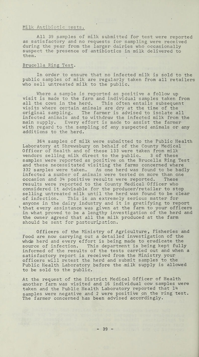 Milk Antibiotic tests. All 39 samples of milk submitted for test were reported as satisfactory and no requests for sampling were received during the year from the larger dairies who occasionally suspect the presence of antibiotics in milk delivered to them. Brucella Ring Test. In order to ensure that no infected milk is sold to the public samples of milk are regularly taken from all retailers who sell untreated milk to the public. Where a sample is reported as positive a follow up visit is made to the farm and individual samples taken from all the cows in the herd. This often entails subsequent visits where certain animals are dry at the time of the original sampling. The farmer is advised to isolate all infected animals and to withdraw the infected milk from the main supply. Every effort is made to assist the farmer with regard to the sampling of any suspected animals or any additions to the herd. 364 samples of milk were submitted to the Public Health Laboratory at Shrewsbury on behalf of the County Medical Officer of Health and of these 133 were taken from milk vendors selling milk direct to the public. 3 of these samples were reported as positive on the Brucella Ring Test and these necessitated visiting the farms concerned where 332 samples were taken. As one herd was found to be badly infected a number of animals were tested on more than one occasion and 34 positive results were reported. These results were reported to the County Medical Officer who considered it advisable for the producer/retailer to stop selling untreated milk until the herd was found to be clear of infection. This is an extremely serious matter for anyone in the dairy industry and it is gratifying to report : that every assistance was given at the farm to your officers in what proved to be a lengthy investigation of the herd and the owner agreed that all the milk produced at the farm C-4-O U i Officers of the Ministry of Agriculture, Fisheries and Food are now carrying out a detailed investigation of the whole herd and every effort is being made to eradicate the source of infection. This department is being kept fully informed of the results of the tests carried out and when a satisfactory report is received from the Ministry your officers will retest the herd and submit samples to the Public Health Laboratory before the .milk supply is allowed to be sold to the public. At the request of the District Medical Officer of Health another farm was visited and 16 individual cow samples were taken and the Public Health Laboratory reported that 14 samples were negative and 2 were positive on the ring test. The farmer concerned has been advised accordingly.