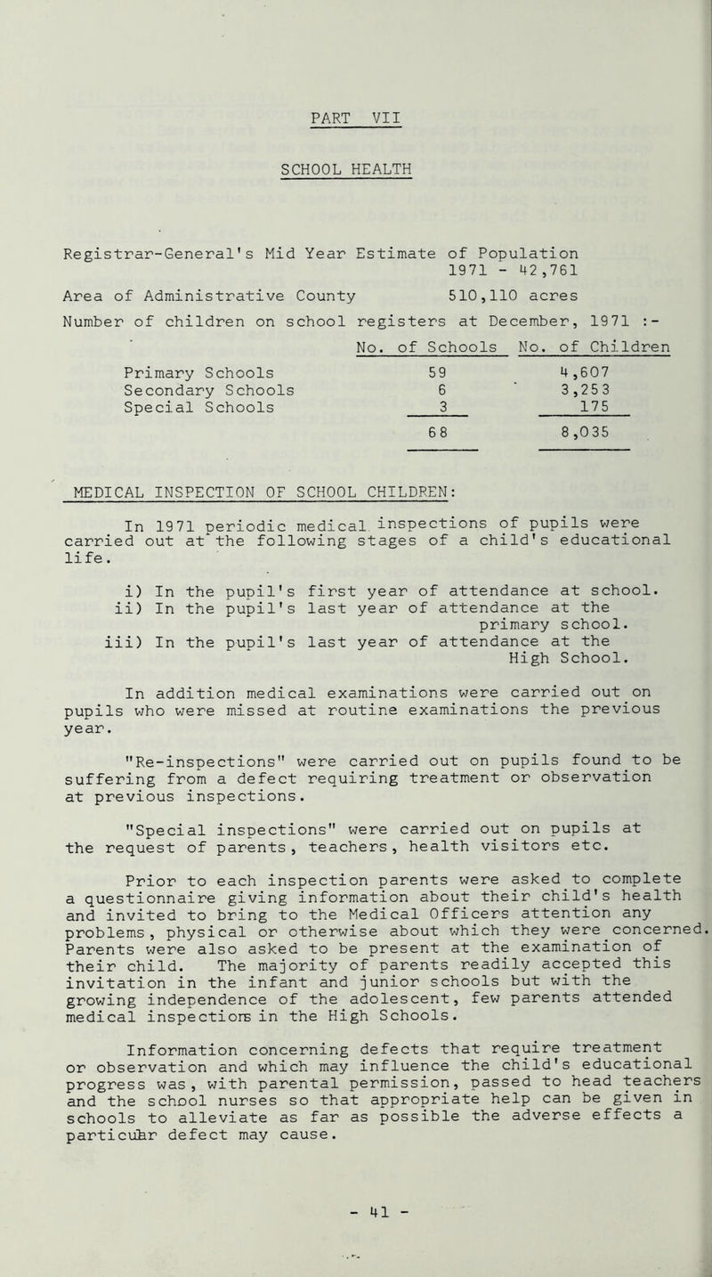 SCHOOL HEALTH Registrar-General's Mid Year Estimate of Population 1971 - 42,761 Area of Administrative County 510,110 acres Number of children on school registers at December, No. of Schools No. of 1971 :- Children Primary Schools Secondary Schools Special Schools 59 4,607 6 ‘ 3,253 3 175 68 8 ,035 MEDICAL INSPECTION OF SCHOOL CHILDREN: In 1971 periodic medical inspections of pupils were carried out at the following stages of a child's educational li fe. i) In the pupil's first year of attendance at school, ii) In the pupil's last year of attendance at the primary school. iii) In the pupil's last year of attendance at the High School. In addition medical examinations were carried out on pupils who were missed at routine examinations the previous year. Re-inspections were carried out on pupils found to be suffering from a defect requiring treatment or observation at previous inspections. Special inspections were carried out on pupils at the request of parents, teachers, health visitors etc. Prior to each inspection parents were asked to complete a questionnaire giving information about their child's health and invited to bring to the Medical Officers attention any problems, physical or otherwise about which they were concerned. Parents were also asked to be present at the examination of their child. The majority of parents readily accepted this invitation in the infant and junior schools but with the growing independence of the adolescent, few parents attended medical inspectiors in the High Schools. Information concerning defects that require treatment or observation and which may influence the child's educational progress was, with parental permission, passed to head teachers and the school nurses so that appropriate help can be given in schools to alleviate as far as possible the adverse effects a particuhr defect may cause.