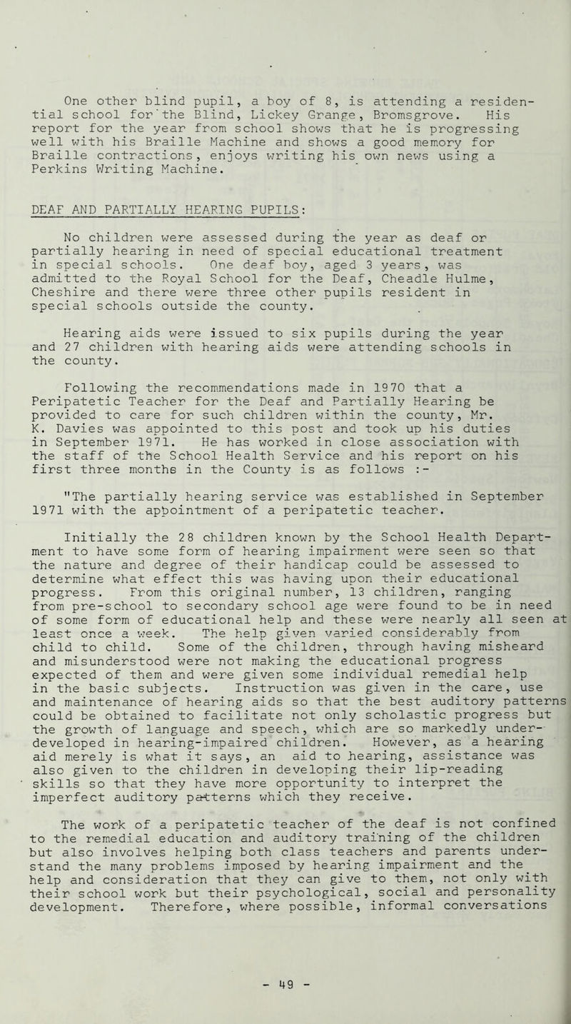 One other blind pupil, a boy of 8, is attending a residen- tial school for'the Blind, Lickey Grange, Bromsgrove. His report for the year from school shows that he is progressing well with his Braille Machine and shows a good memory for Braille contractions, enjoys writing his own news using a Perkins Writing Machine. DEAF AND PARTIALLY HEARING PUPILS: No children were assessed during the year as deaf or partially hearing in need of special educational treatment in special schools. One deaf boy, aged 3 years, was admitted to the Royal School for the Deaf, Cheadle Hulme, Cheshire and there were three other pupils resident in special schools outside the county. Hearing aids were issued to six pupils during the year and 27 children with hearing aids were attending schools in the county. Following the recommendations made in 1970 that a Peripatetic Teacher for the Deaf and Partially Hearing be provided to care for such children within the county, Mr. K. Davies was appointed to this post and took up his duties in September 1971. He has worked in close association with the staff of the School Health Service and his report on his first three months in the County is as follows :- The partially hearing service was established in September 1971 with the appointment of a peripatetic teacher. Initially the 28 children known by the School Health Depart- ment to have some form of hearing impairment were seen so that the nature and degree of their handicap could be assessed to determine what effect this was having upon their educational progress. From this original number, 13 children, ranging from pre-school to secondary school age were found to be in need of some form of educational help and these were nearly all seen at loact once a week. The help given varied considerably from child to child. Some of the children, through having misheard and misunderstood were not making the educational progress expected of them and were given some individual remedial help in the basic subjects. Instruction was given in the care, use and maintenance of hearing aids so that the best auditory patterns could be obtained to facilitate not only scholastic progress but the growth of language and speech, which are so markedly under- developed in hearing-impaired children. However, as a hearing aid merely is what it says, an aid to hearing, assistance was also given to the children in developing their lip-reading skills so that they have more opportunity to interpret the imperfect auditory patterns which they receive. The work of a peripatetic teacher of the deaf is not confined to the remedial education and auditory training of the children but also involves helping both class teachers and parents under- stand the many problems imposed by hearing impairment and the help and consideration that they can give to them, not only with their school work but their psychological, social and personality development. Therefore, where possible, informal conversations